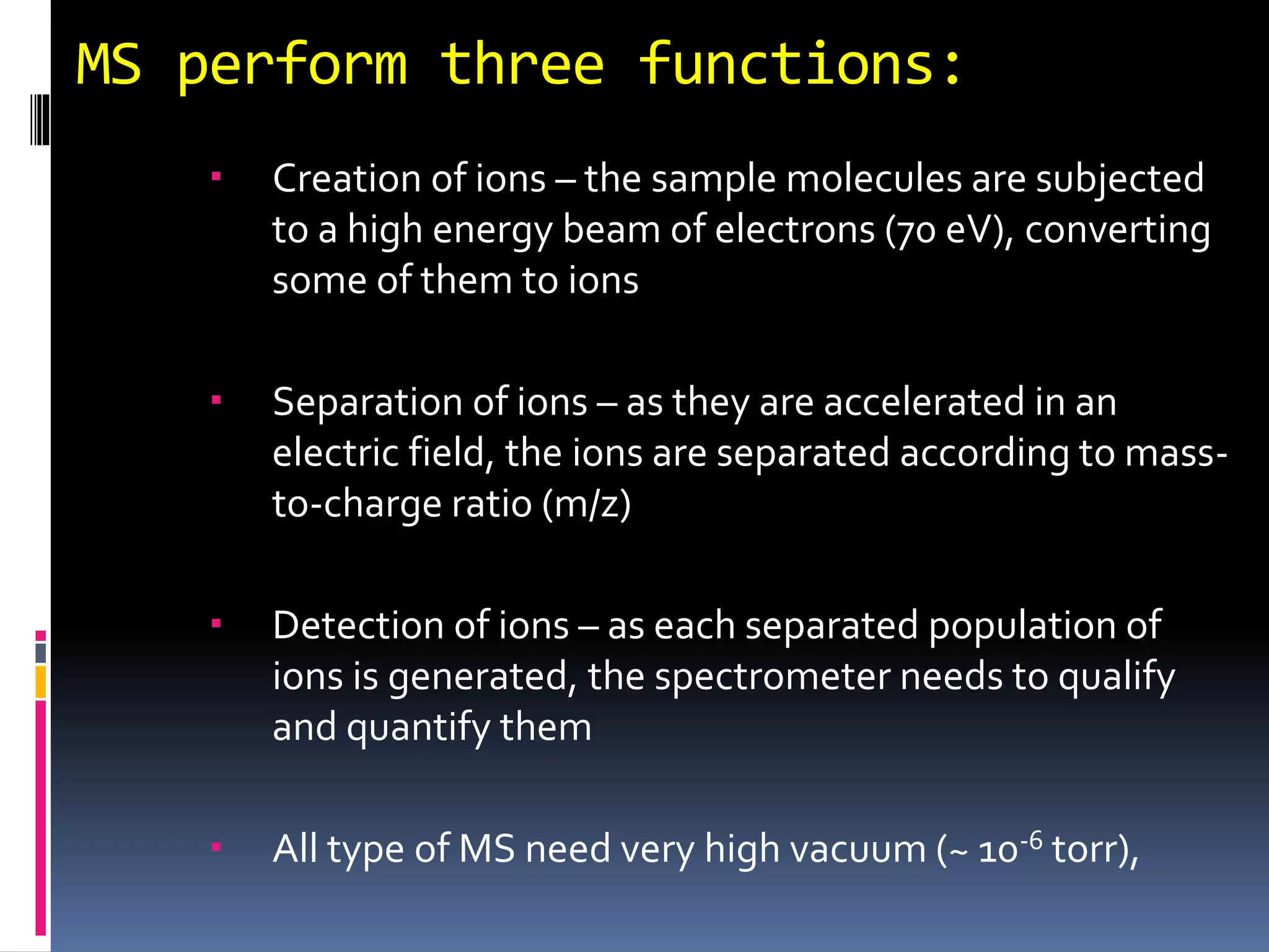 MS perform three functions:
 Creation of ions – the sample molecules are subjected
to a high energy beam of electrons (70 eV), converting
some of them to ions
 Separation of ions – as they are accelerated in an
electric field, the ions are separated according to mass-
to-charge ratio (m/z)
 Detection of ions – as each separated population of
ions is generated, the spectrometer needs to qualify
and quantify them
 All type of MS need very high vacuum (~ 10-6 torr),
 