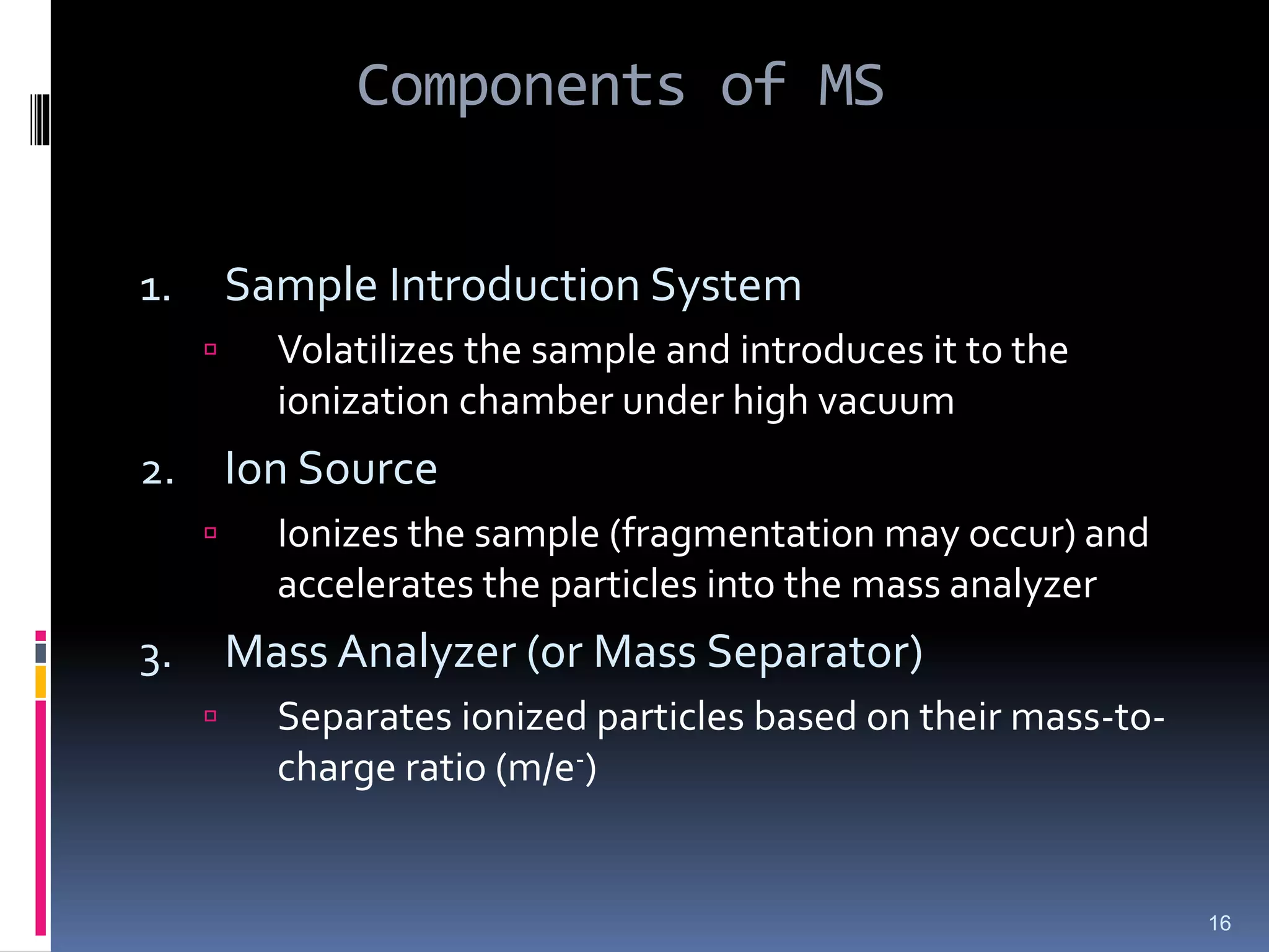 Components of MS
1. Sample Introduction System
 Volatilizes the sample and introduces it to the
ionization chamber under high vacuum
2. Ion Source
 Ionizes the sample (fragmentation may occur) and
accelerates the particles into the mass analyzer
3. Mass Analyzer (or Mass Separator)
 Separates ionized particles based on their mass-to-
charge ratio (m/e-)
16
 