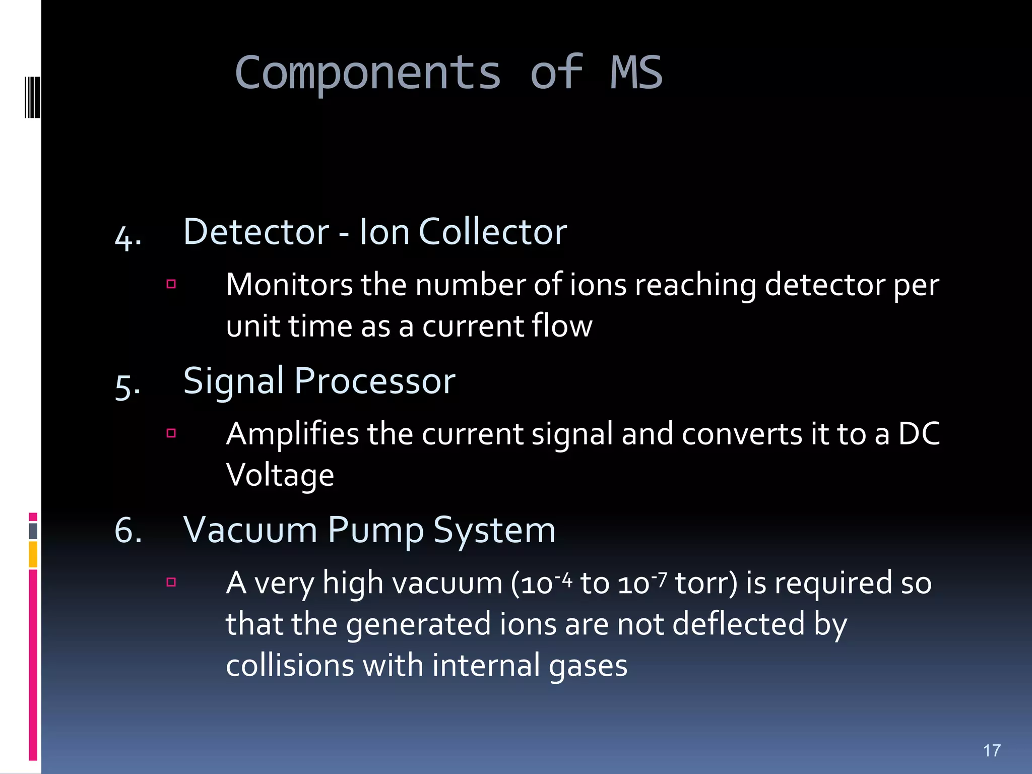 Components of MS
4. Detector - Ion Collector
 Monitors the number of ions reaching detector per
unit time as a current flow
5. Signal Processor
 Amplifies the current signal and converts it to a DC
Voltage
6. Vacuum Pump System
 A very high vacuum (10-4 to 10-7 torr) is required so
that the generated ions are not deflected by
collisions with internal gases
17
 