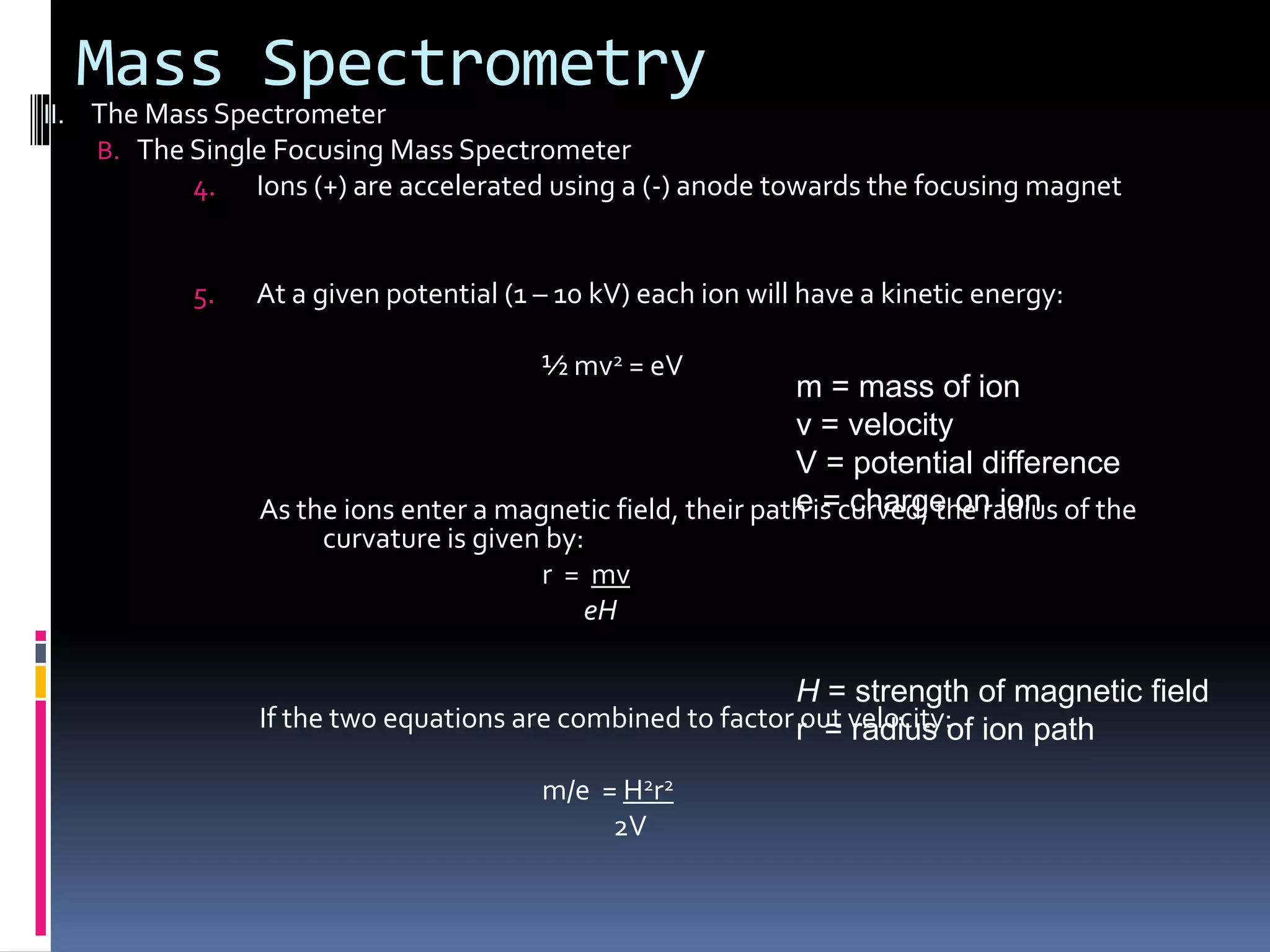 Mass Spectrometry
II. The Mass Spectrometer
B. The Single Focusing Mass Spectrometer
4. Ions (+) are accelerated using a (-) anode towards the focusing magnet
5. At a given potential (1 – 10 kV) each ion will have a kinetic energy:
½ mv2 = eV
As the ions enter a magnetic field, their path is curved; the radius of the
curvature is given by:
r = mv
eH
If the two equations are combined to factor out velocity:
m/e = H2r2
2V
m = mass of ion
v = velocity
V = potential difference
e = charge on ion
H = strength of magnetic field
r = radius of ion path
 