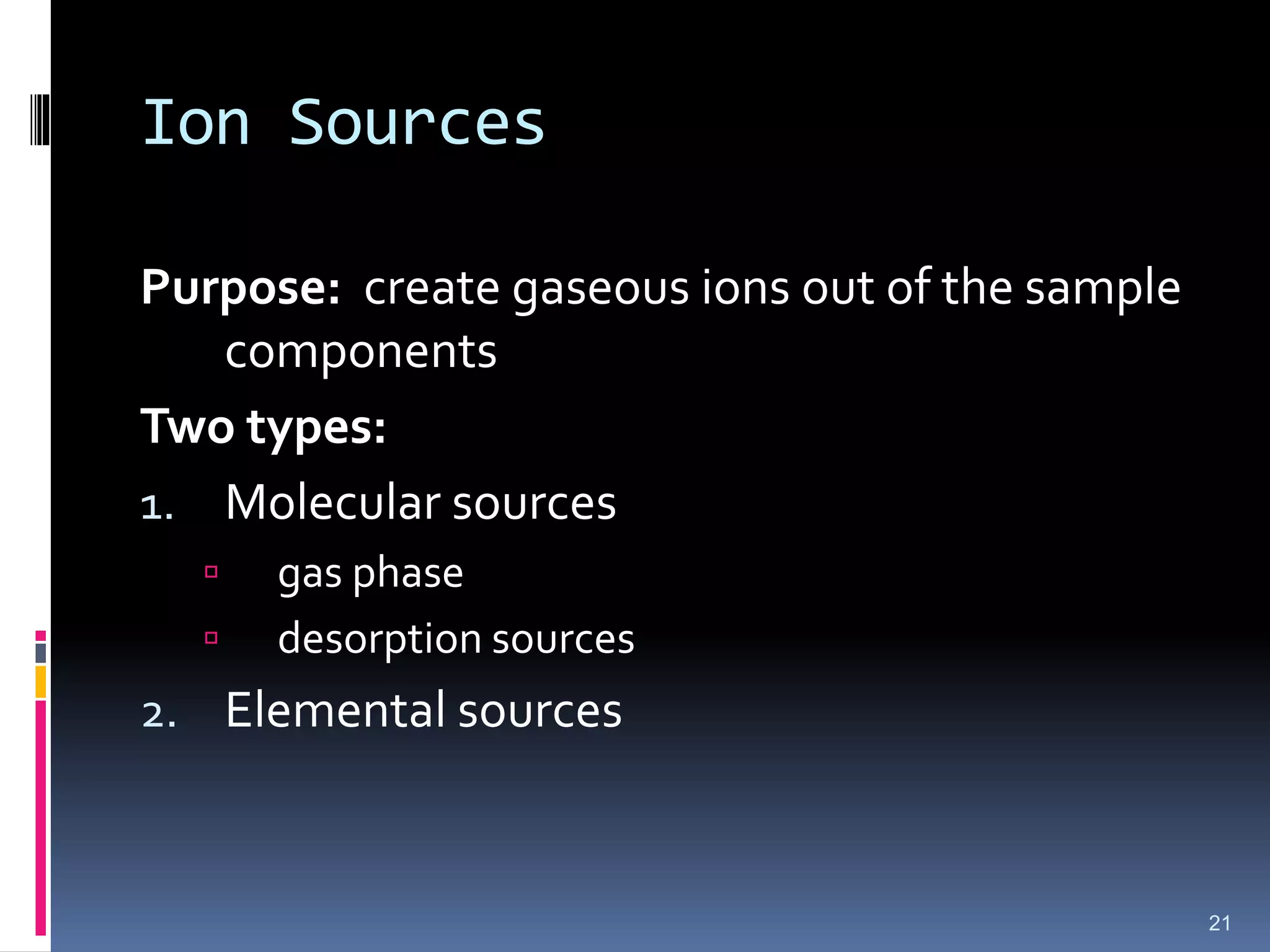 Ion Sources
Purpose: create gaseous ions out of the sample
components
Two types:
1. Molecular sources
 gas phase
 desorption sources
2. Elemental sources
21
 
