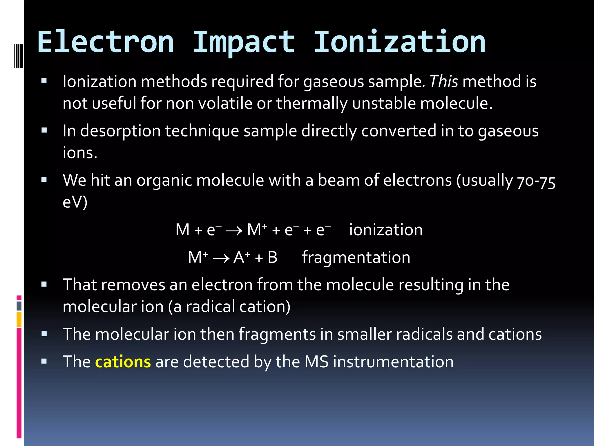 Electron Impact Ionization
 Ionization methods required for gaseous sample.This method is
not useful for non volatile or thermally unstable molecule.
 In desorption technique sample directly converted in to gaseous
ions.
 We hit an organic molecule with a beam of electrons (usually 70-75
eV)
M + e–  M+ + e– + e– ionization
M+  A+ + B fragmentation
 That removes an electron from the molecule resulting in the
molecular ion (a radical cation)
 The molecular ion then fragments in smaller radicals and cations
 The cations are detected by the MS instrumentation
 