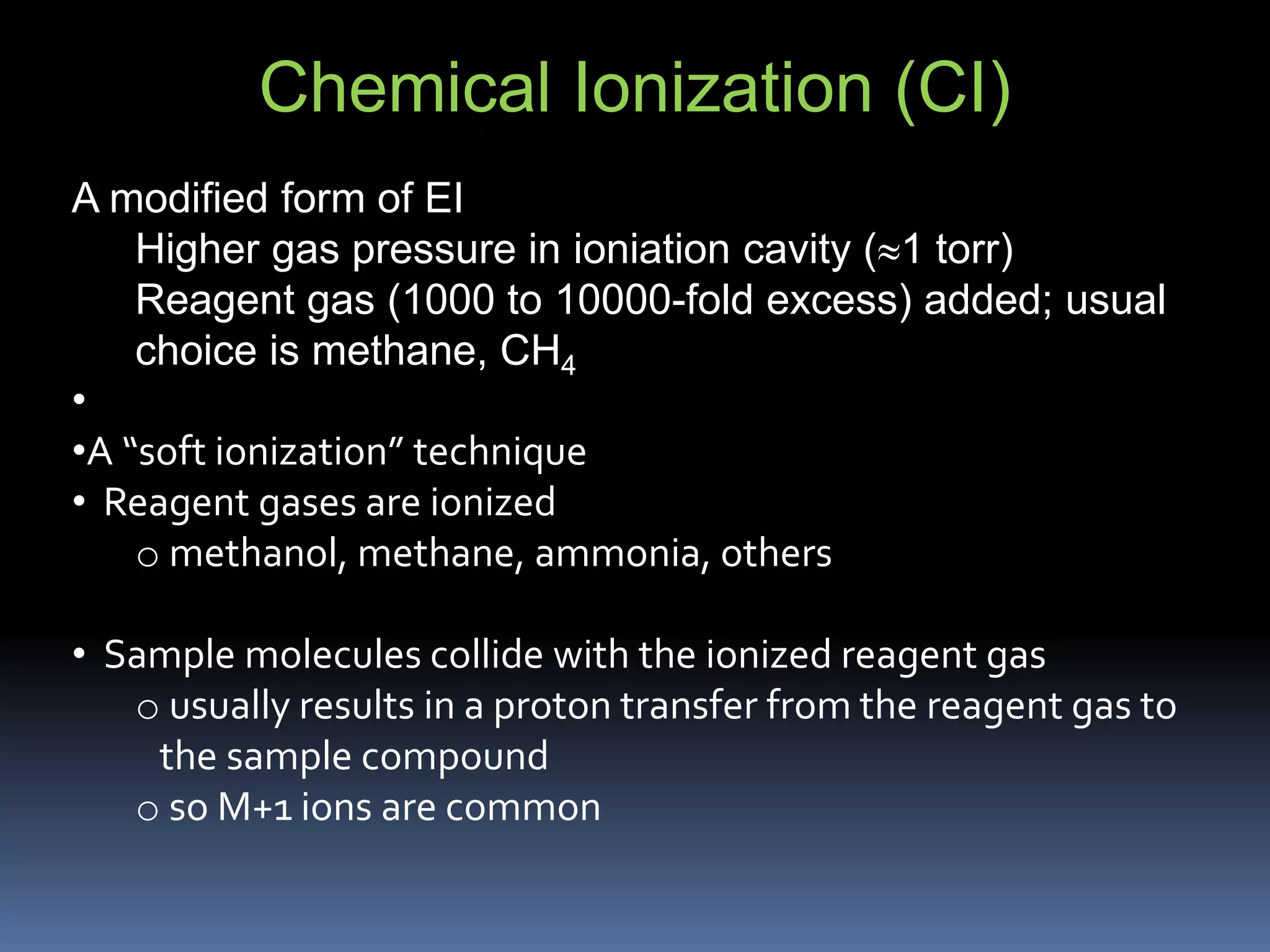 Chemical Ionization (CI)
A modified form of EI
Higher gas pressure in ioniation cavity (1 torr)
Reagent gas (1000 to 10000-fold excess) added; usual
choice is methane, CH4
•
•A “soft ionization” technique
• Reagent gases are ionized
o methanol, methane, ammonia, others
• Sample molecules collide with the ionized reagent gas
o usually results in a proton transfer from the reagent gas to
the sample compound
o so M+1 ions are common
 