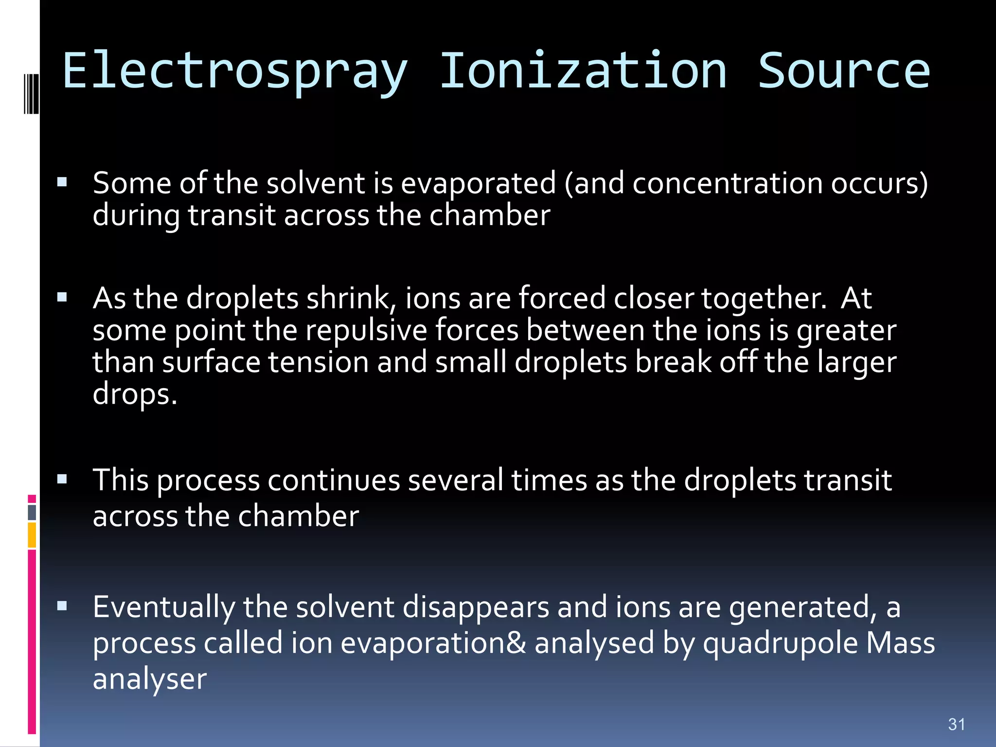 Electrospray Ionization Source
 Some of the solvent is evaporated (and concentration occurs)
during transit across the chamber
 As the droplets shrink, ions are forced closer together. At
some point the repulsive forces between the ions is greater
than surface tension and small droplets break off the larger
drops.
 This process continues several times as the droplets transit
across the chamber
 Eventually the solvent disappears and ions are generated, a
process called ion evaporation& analysed by quadrupole Mass
analyser
31
 