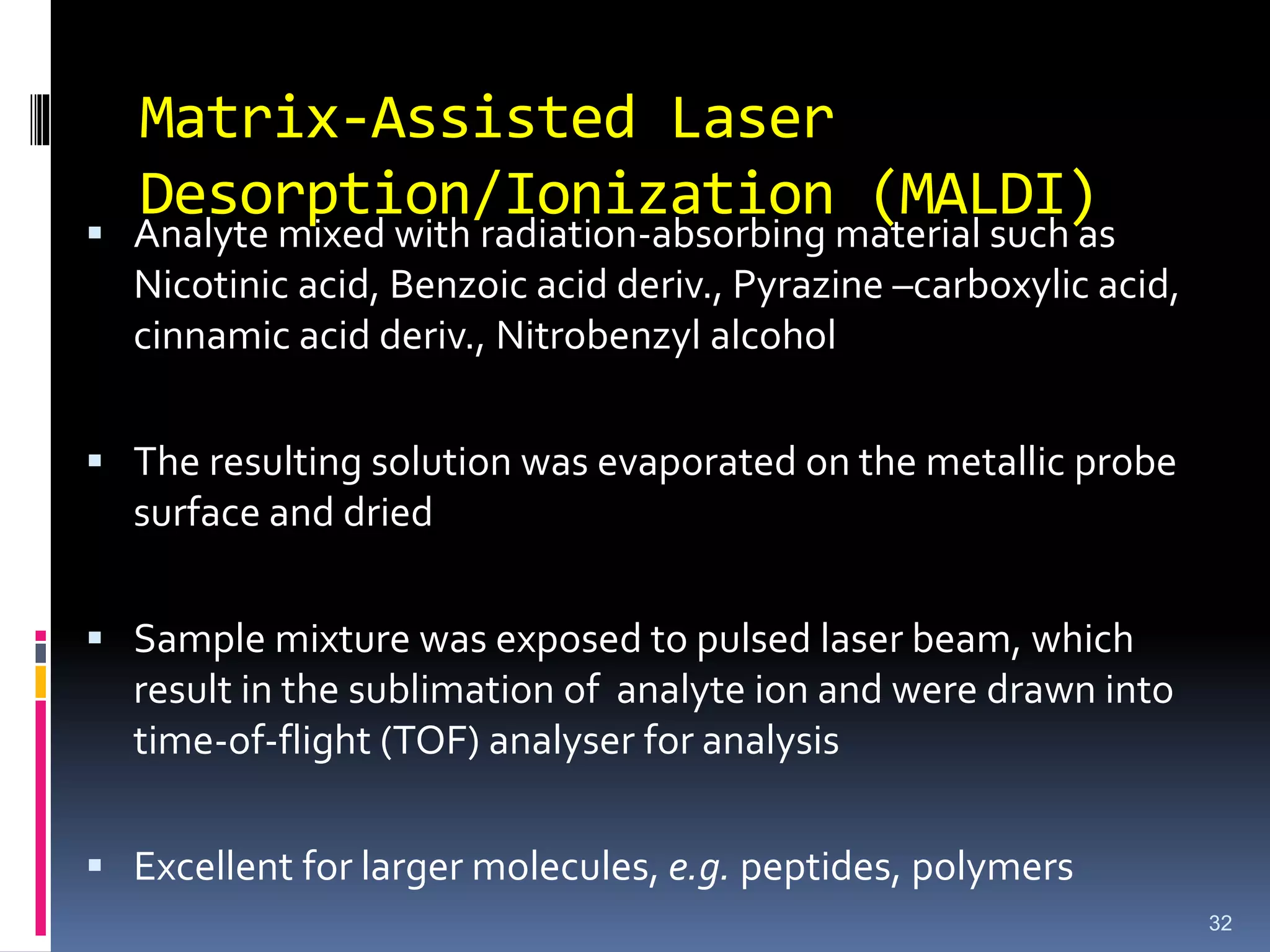 Matrix-Assisted Laser
Desorption/Ionization (MALDI)
 Analyte mixed with radiation-absorbing material such as
Nicotinic acid, Benzoic acid deriv., Pyrazine –carboxylic acid,
cinnamic acid deriv., Nitrobenzyl alcohol
 The resulting solution was evaporated on the metallic probe
surface and dried
 Sample mixture was exposed to pulsed laser beam, which
result in the sublimation of analyte ion and were drawn into
time-of-flight (TOF) analyser for analysis
 Excellent for larger molecules, e.g. peptides, polymers
32
 