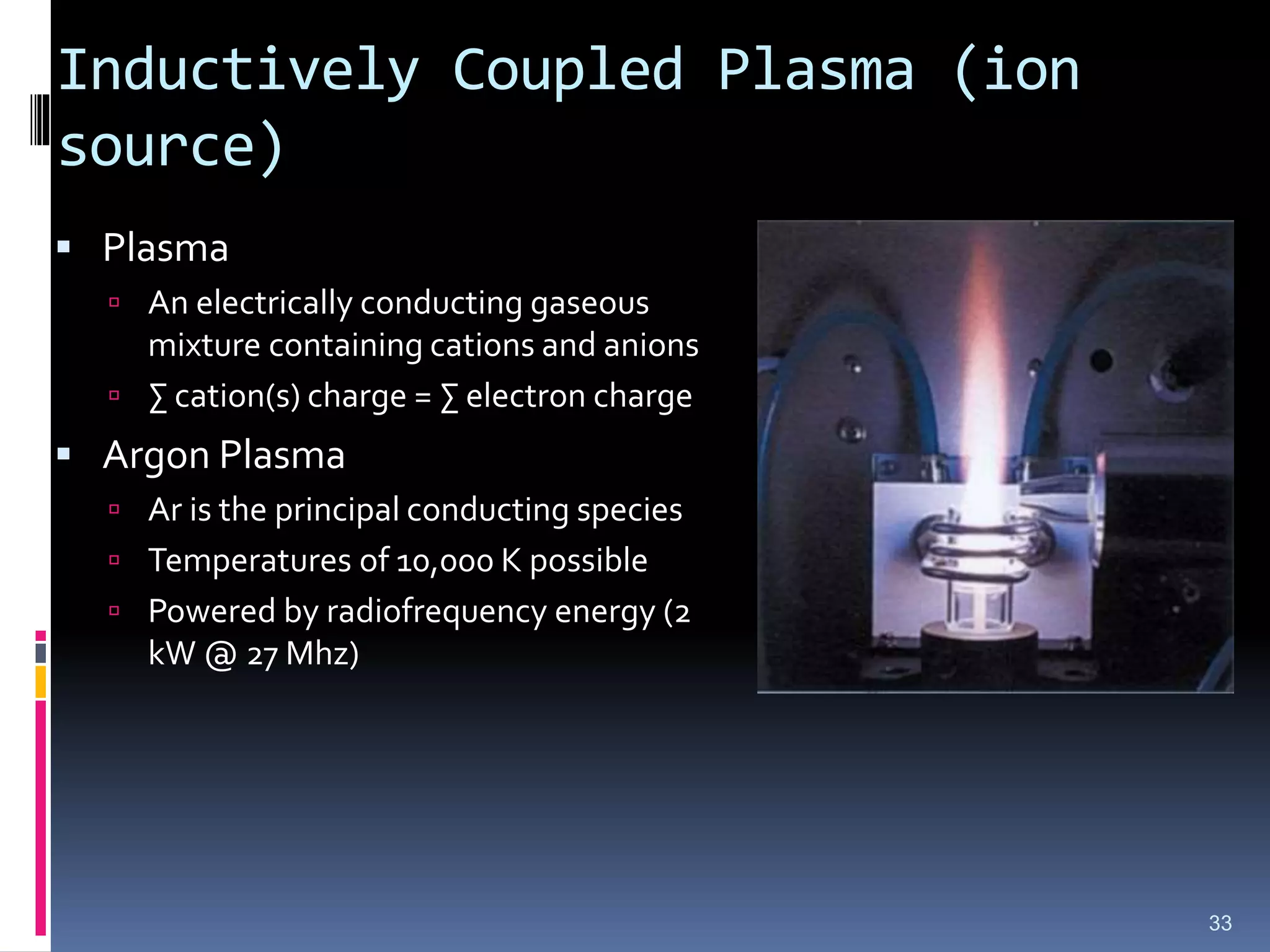 Inductively Coupled Plasma (ion
source)
 Plasma
 An electrically conducting gaseous
mixture containing cations and anions
 ∑ cation(s) charge = ∑ electron charge
 Argon Plasma
 Ar is the principal conducting species
 Temperatures of 10,000 K possible
 Powered by radiofrequency energy (2
kW @ 27 Mhz)
33
 