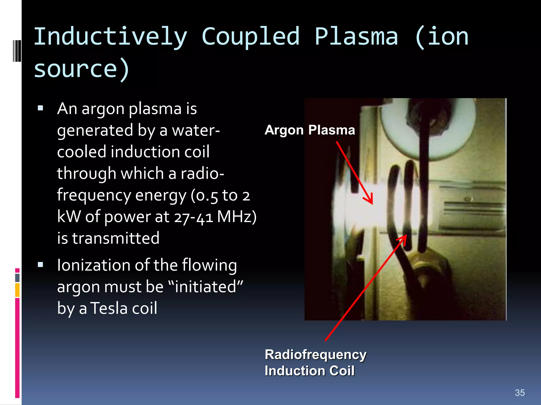 Inductively Coupled Plasma (ion
source)
 An argon plasma is
generated by a water-
cooled induction coil
through which a radio-
frequency energy (0.5 to 2
kW of power at 27-41 MHz)
is transmitted
 Ionization of the flowing
argon must be “initiated”
by aTesla coil
35
Radiofrequency
Induction Coil
Argon Plasma
 