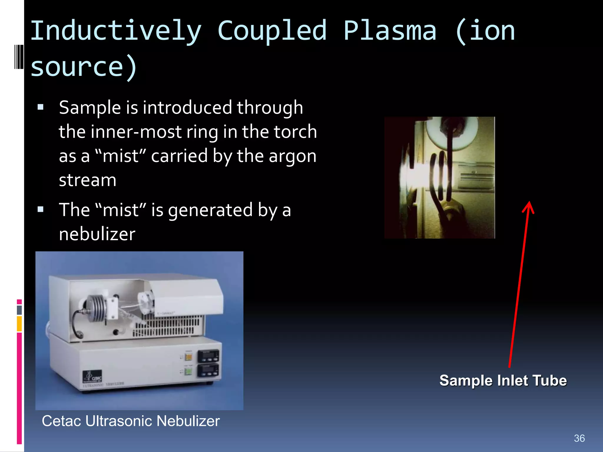 Inductively Coupled Plasma (ion
source)
 Sample is introduced through
the inner-most ring in the torch
as a “mist” carried by the argon
stream
 The “mist” is generated by a
nebulizer
36
Sample Inlet Tube
Cetac Ultrasonic Nebulizer
 