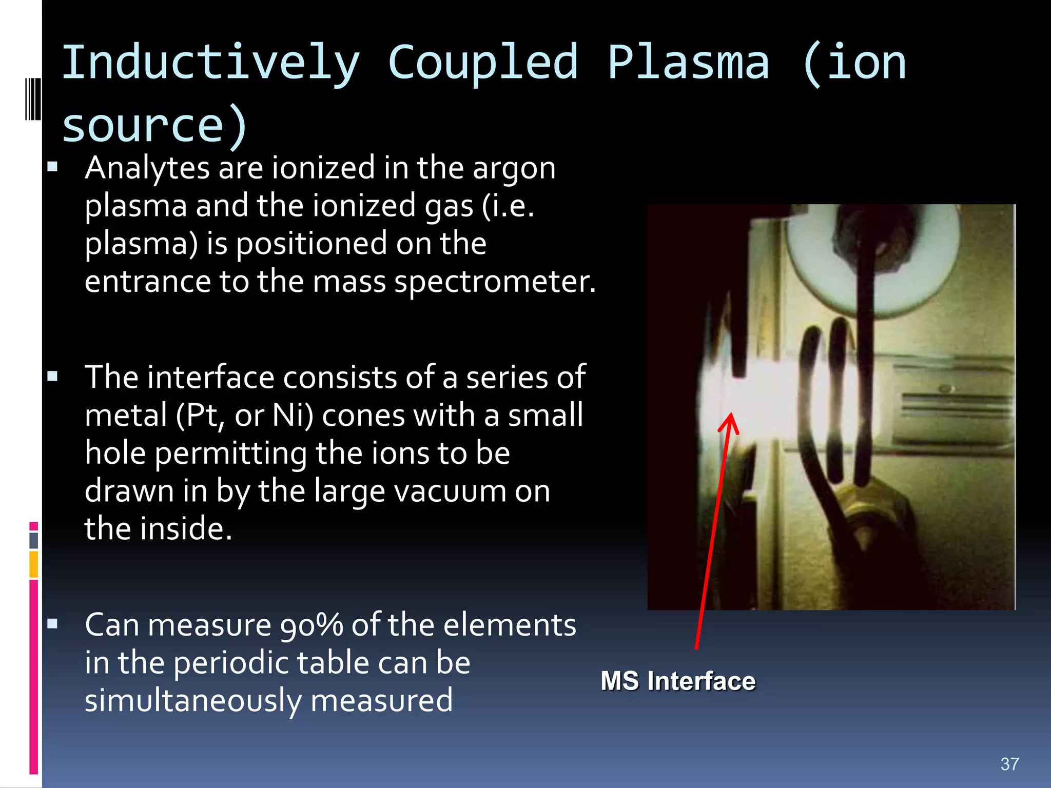 Inductively Coupled Plasma (ion
source)
 Analytes are ionized in the argon
plasma and the ionized gas (i.e.
plasma) is positioned on the
entrance to the mass spectrometer.
 The interface consists of a series of
metal (Pt, or Ni) cones with a small
hole permitting the ions to be
drawn in by the large vacuum on
the inside.
 Can measure 90% of the elements
in the periodic table can be
simultaneously measured
37
MS Interface
 