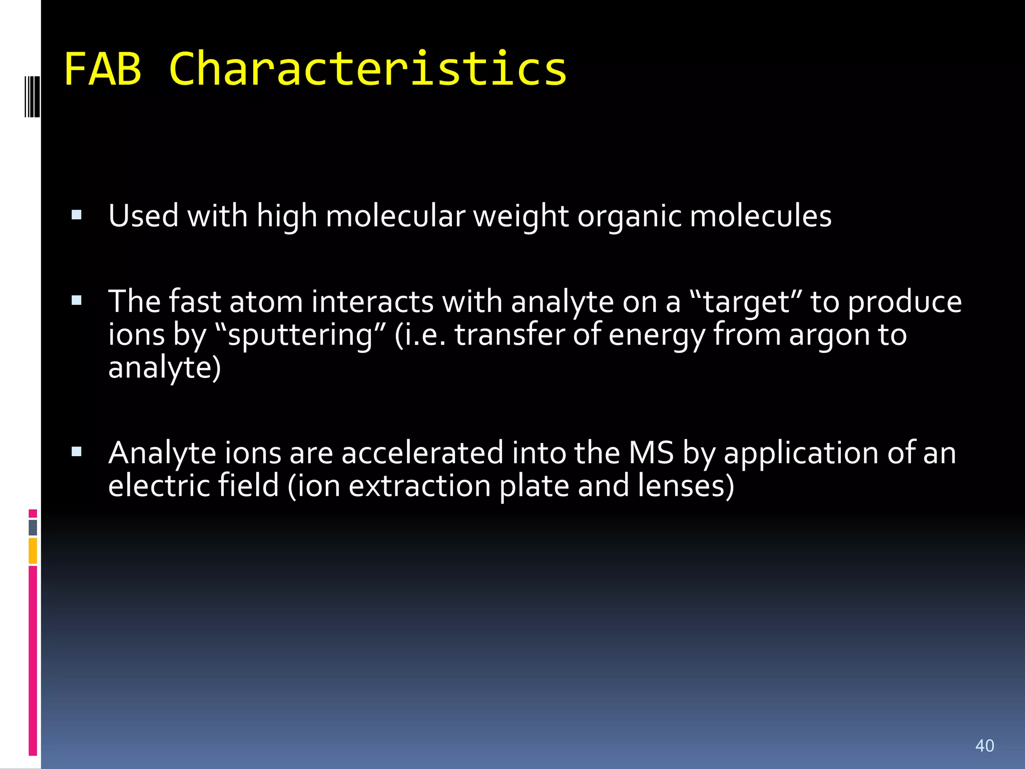 FAB Characteristics
 Used with high molecular weight organic molecules
 The fast atom interacts with analyte on a “target” to produce
ions by “sputtering” (i.e. transfer of energy from argon to
analyte)
 Analyte ions are accelerated into the MS by application of an
electric field (ion extraction plate and lenses)
40
 