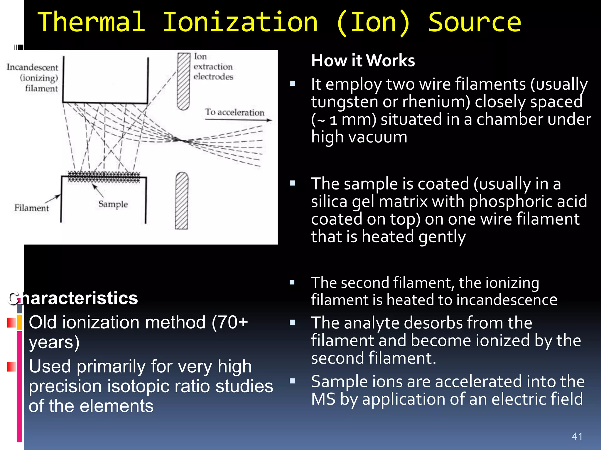 Thermal Ionization (Ion) Source
41
How it Works
 It employ two wire filaments (usually
tungsten or rhenium) closely spaced
(~ 1 mm) situated in a chamber under
high vacuum
 The sample is coated (usually in a
silica gel matrix with phosphoric acid
coated on top) on one wire filament
that is heated gently
 The second filament, the ionizing
filament is heated to incandescence
 The analyte desorbs from the
filament and become ionized by the
second filament.
 Sample ions are accelerated into the
MS by application of an electric field
Characteristics
Old ionization method (70+
years)
Used primarily for very high
precision isotopic ratio studies
of the elements
 
