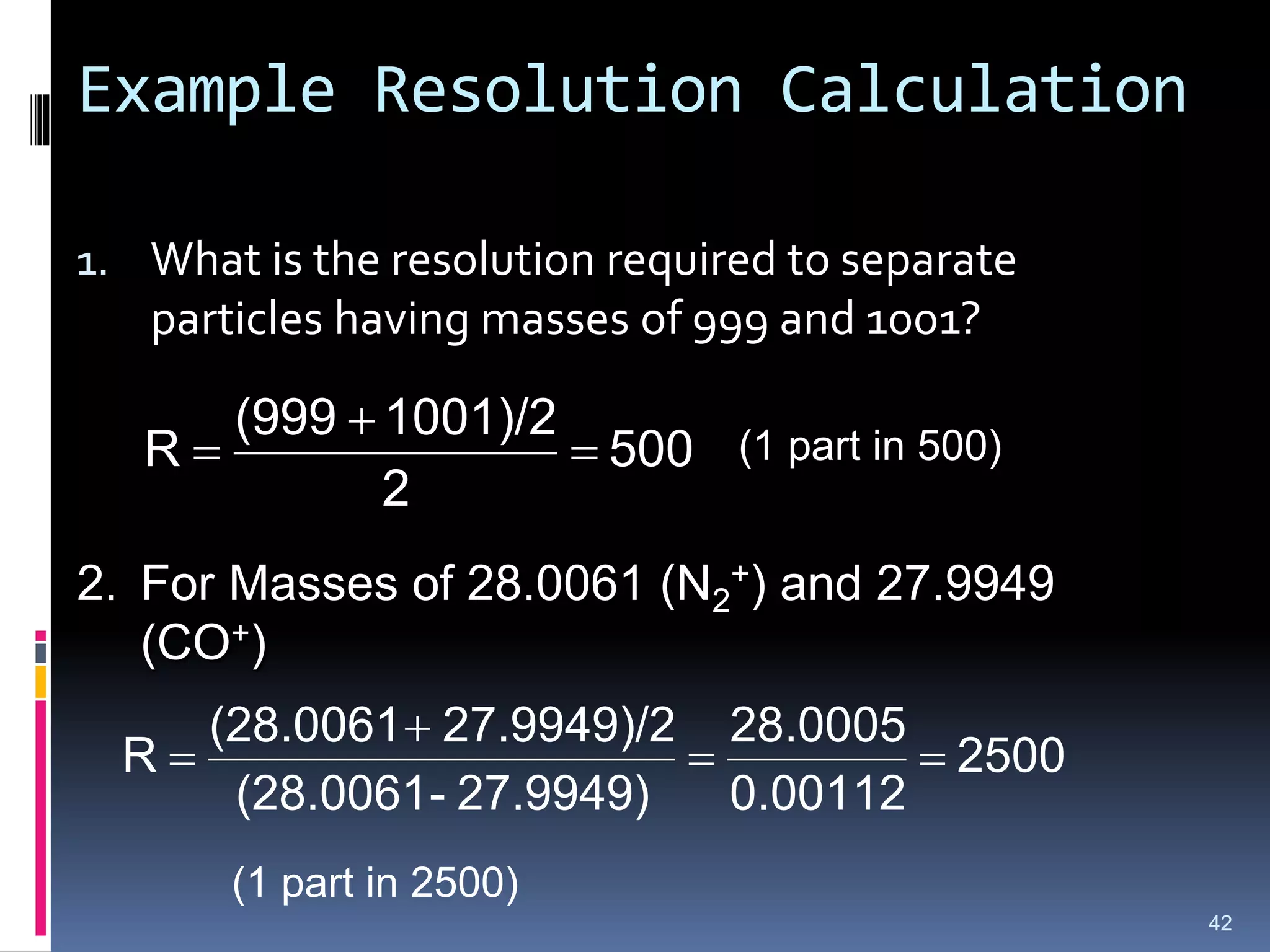 Example Resolution Calculation
1. What is the resolution required to separate
particles having masses of 999 and 1001?
500
2
1001)/2
(999
R 


42
(1 part in 500)
2. For Masses of 28.0061 (N2
+) and 27.9949
(CO+)
2500
0.00112
28.0005
27.9949)
-
(28.0061
27.9949)/2
(28.0061
R 



(1 part in 2500)
 