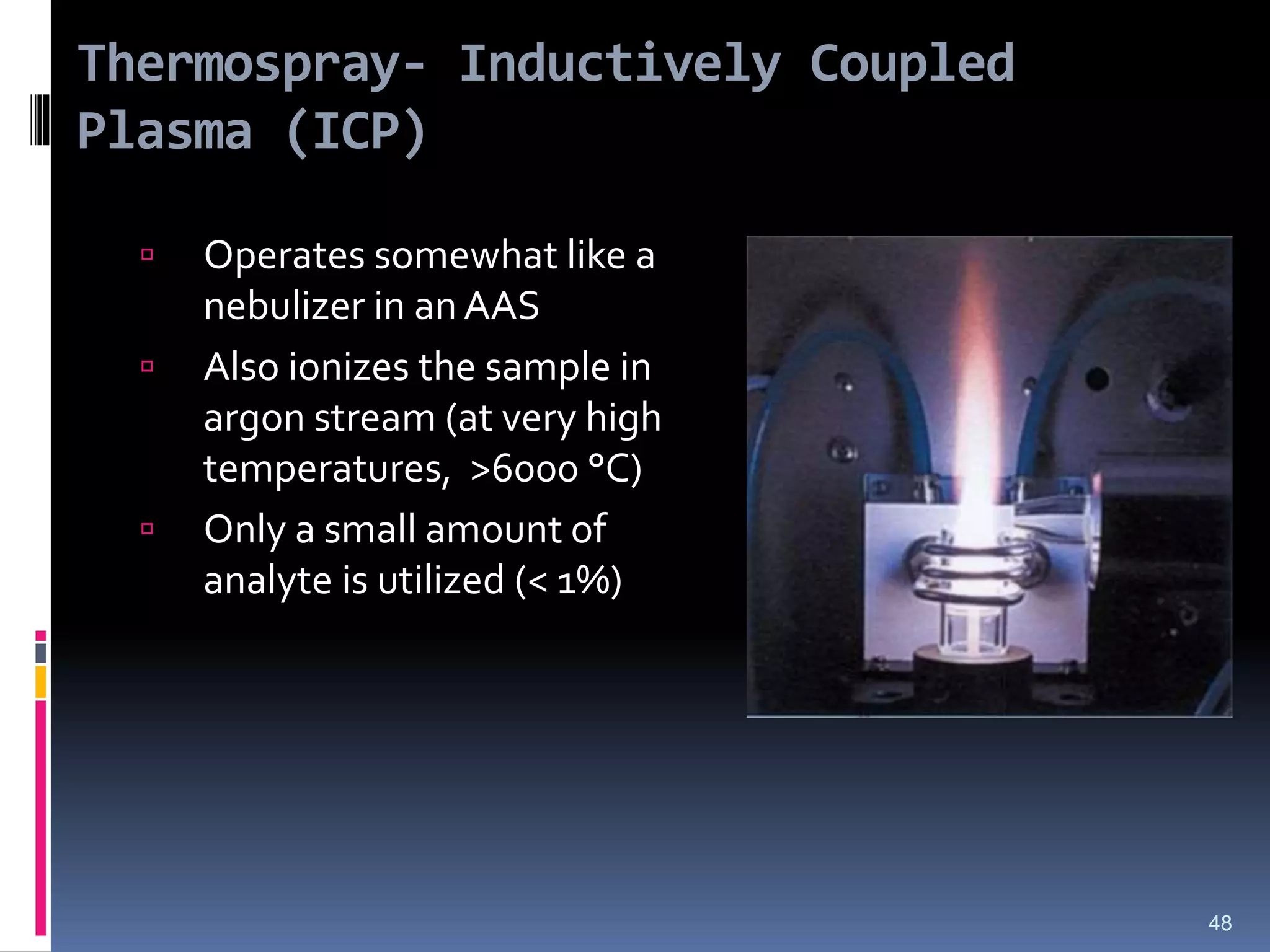 Thermospray- Inductively Coupled
Plasma (ICP)
 Operates somewhat like a
nebulizer in an AAS
 Also ionizes the sample in
argon stream (at very high
temperatures, >6000 °C)
 Only a small amount of
analyte is utilized (< 1%)
48
 