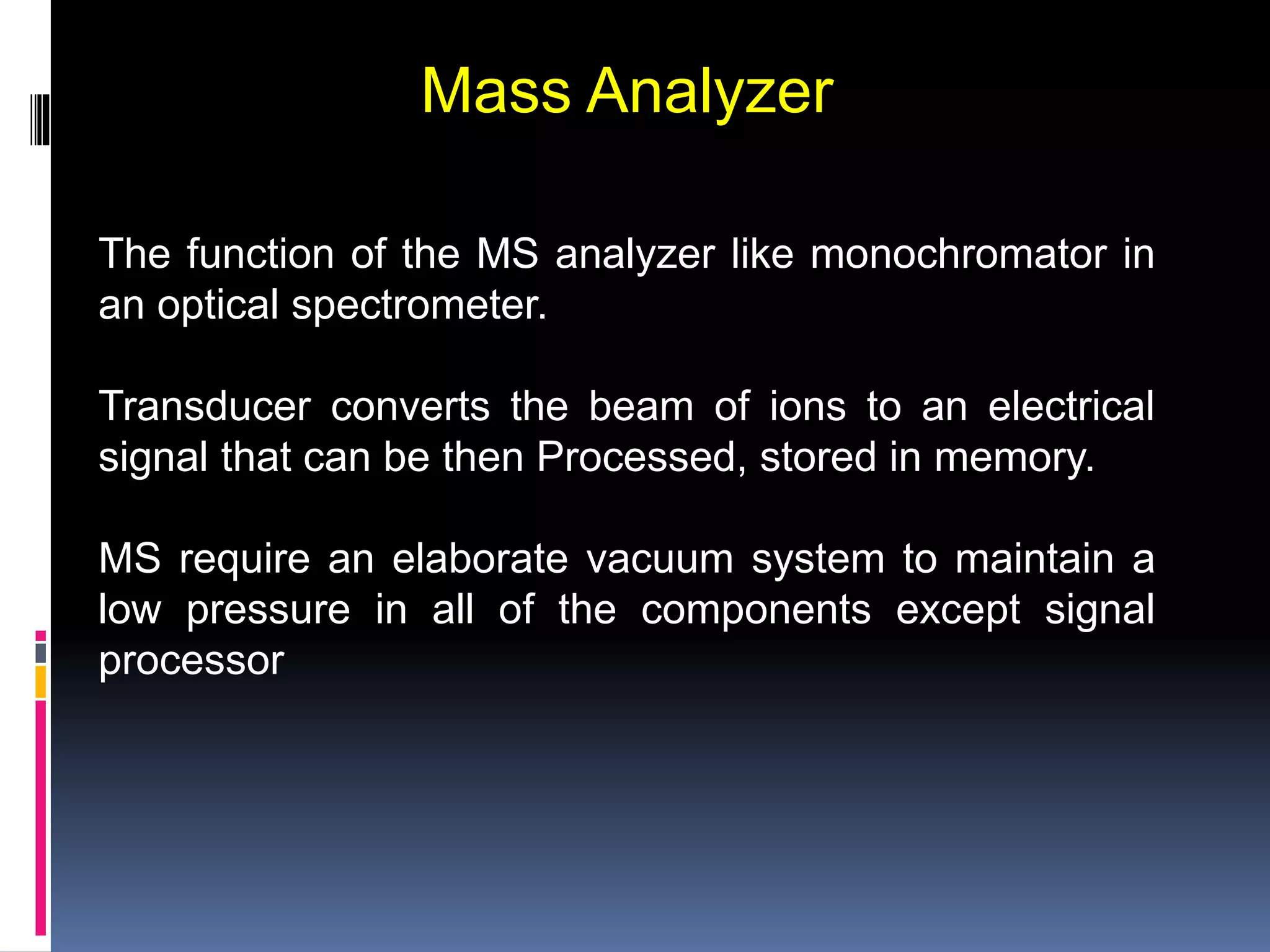 Mass Analyzer
The function of the MS analyzer like monochromator in
an optical spectrometer.
Transducer converts the beam of ions to an electrical
signal that can be then Processed, stored in memory.
MS require an elaborate vacuum system to maintain a
low pressure in all of the components except signal
processor
 