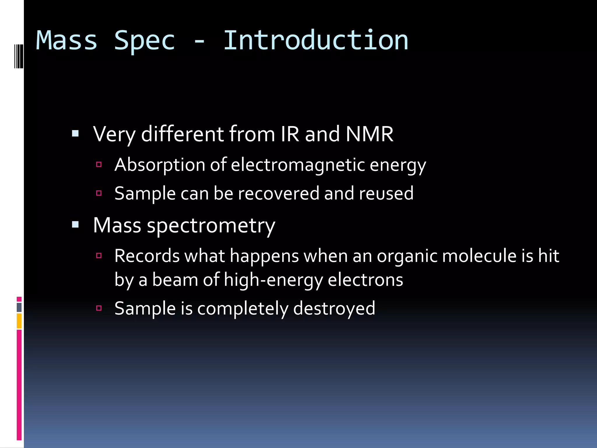 Mass Spec - Introduction
 Very different from IR and NMR
 Absorption of electromagnetic energy
 Sample can be recovered and reused
 Mass spectrometry
 Records what happens when an organic molecule is hit
by a beam of high-energy electrons
 Sample is completely destroyed
 