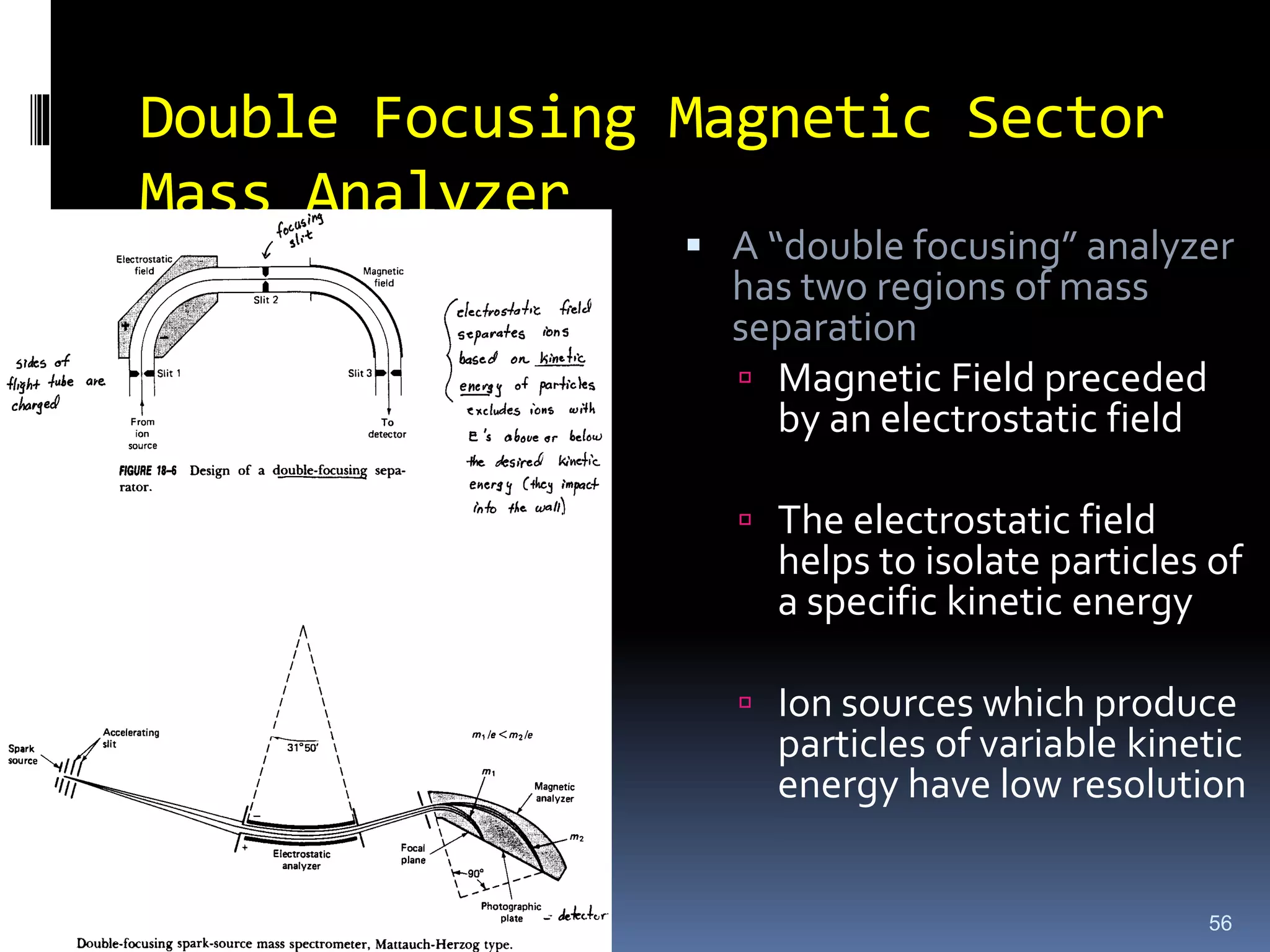 Double Focusing Magnetic Sector
Mass Analyzer
56
 A “double focusing” analyzer
has two regions of mass
separation
 Magnetic Field preceded
by an electrostatic field
 The electrostatic field
helps to isolate particles of
a specific kinetic energy
 Ion sources which produce
particles of variable kinetic
energy have low resolution
 