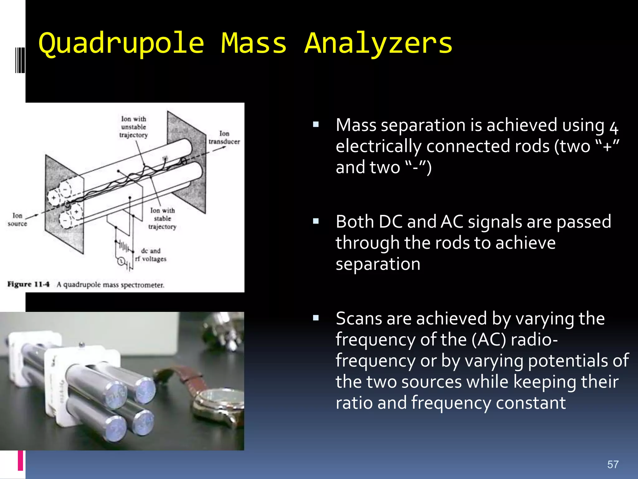Quadrupole Mass Analyzers
57
 Mass separation is achieved using 4
electrically connected rods (two “+”
and two “-”)
 Both DC and AC signals are passed
through the rods to achieve
separation
 Scans are achieved by varying the
frequency of the (AC) radio-
frequency or by varying potentials of
the two sources while keeping their
ratio and frequency constant
 