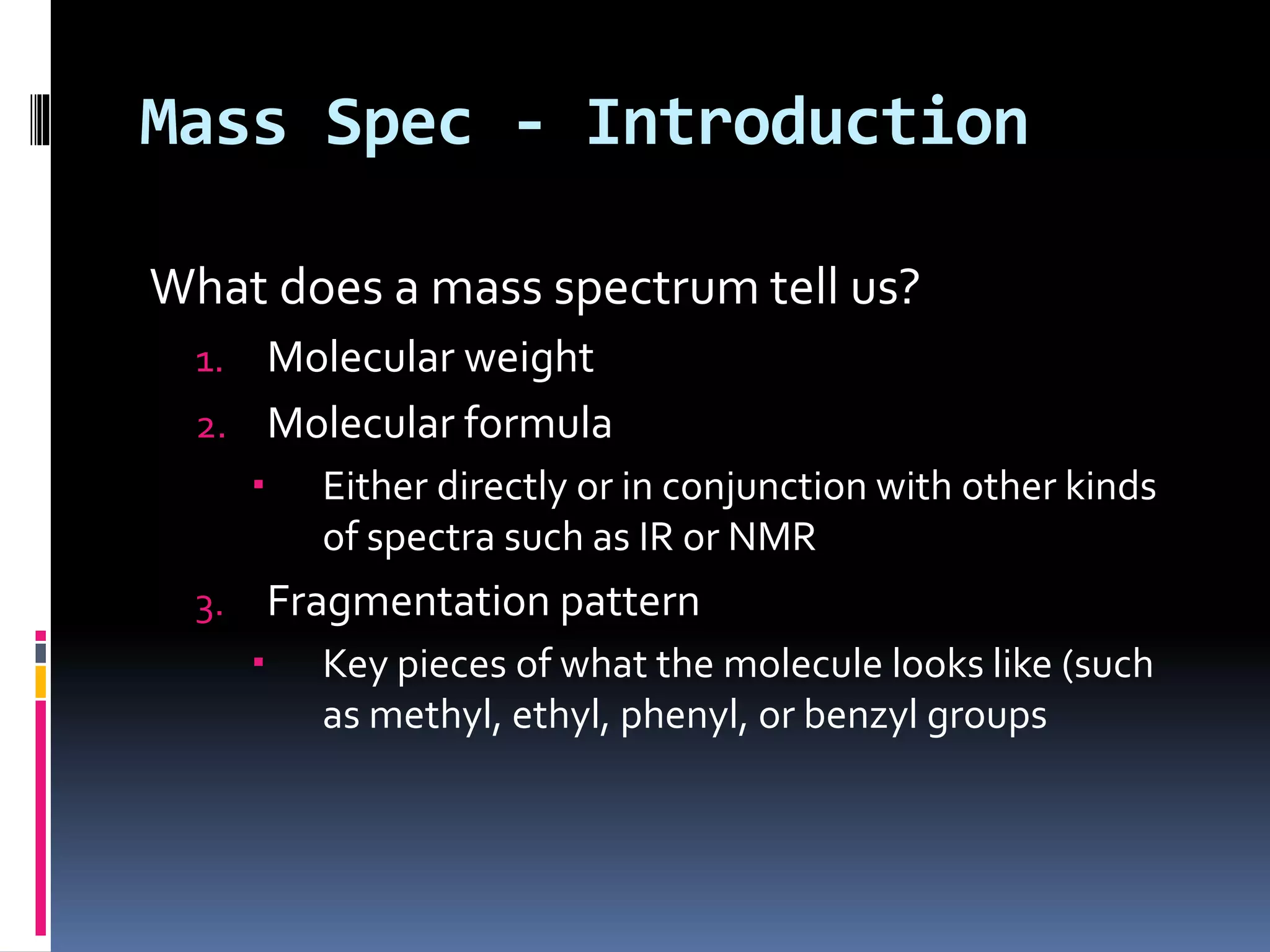 Mass Spec - Introduction
What does a mass spectrum tell us?
1. Molecular weight
2. Molecular formula
 Either directly or in conjunction with other kinds
of spectra such as IR or NMR
3. Fragmentation pattern
 Key pieces of what the molecule looks like (such
as methyl, ethyl, phenyl, or benzyl groups
 