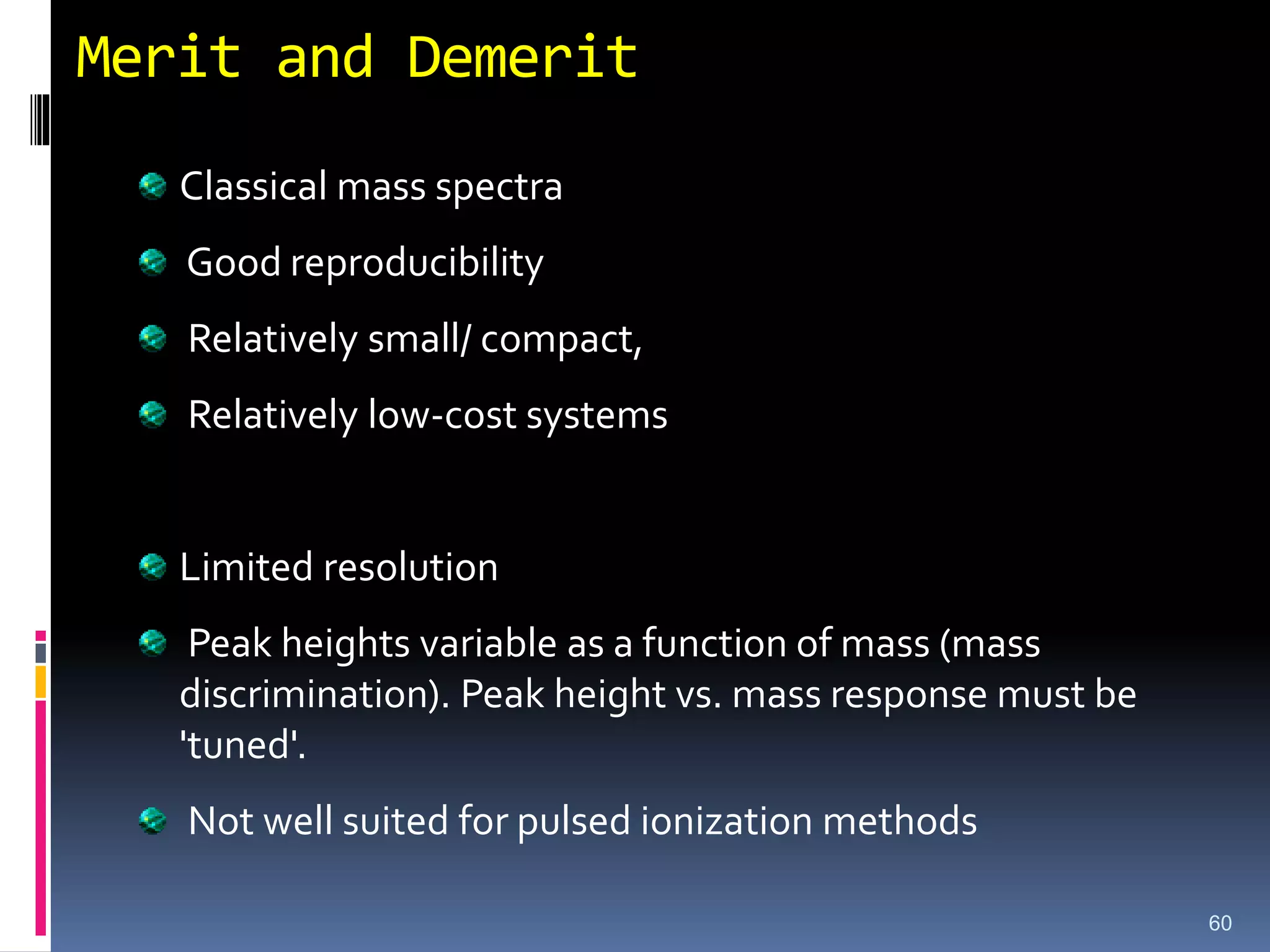 Merit and Demerit
Classical mass spectra
Good reproducibility
Relatively small/ compact,
Relatively low-cost systems
Limited resolution
Peak heights variable as a function of mass (mass
discrimination). Peak height vs. mass response must be
'tuned'.
Not well suited for pulsed ionization methods
60
 