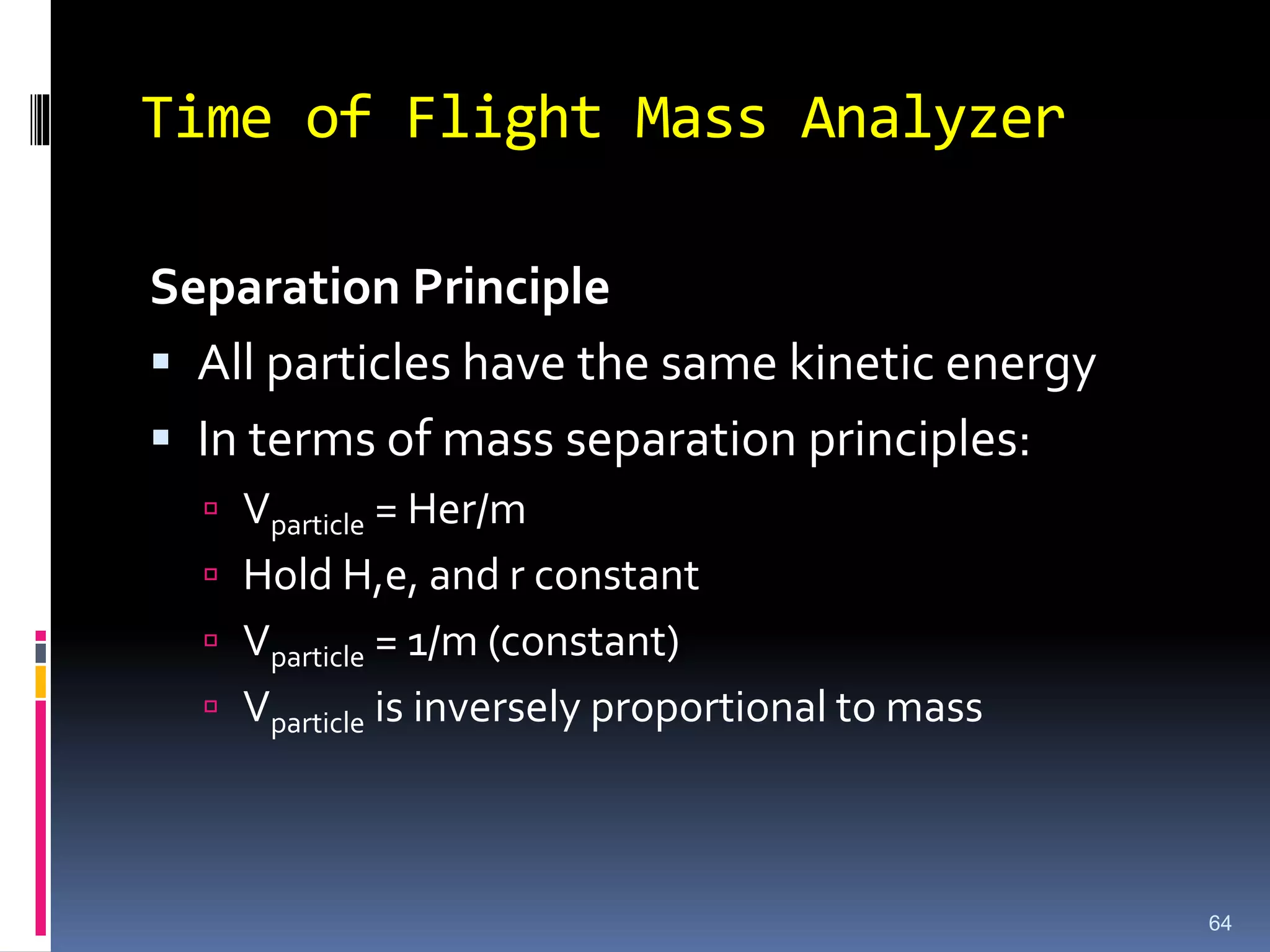Time of Flight Mass Analyzer
Separation Principle
 All particles have the same kinetic energy
 In terms of mass separation principles:
 Vparticle = Her/m
 Hold H,e, and r constant
 Vparticle = 1/m (constant)
 Vparticle is inversely proportional to mass
64
 