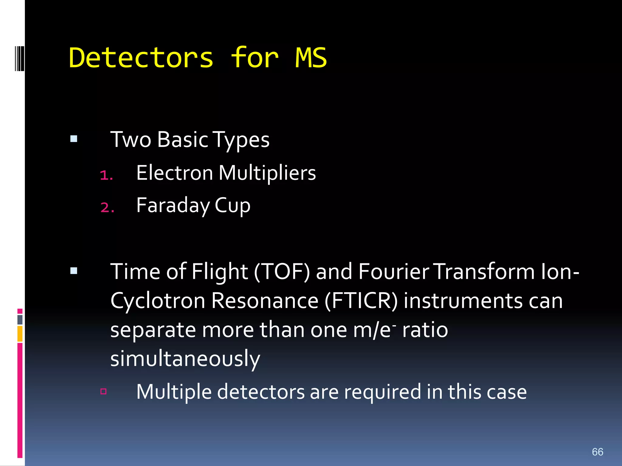 Detectors for MS
 Two BasicTypes
1. Electron Multipliers
2. Faraday Cup
 Time of Flight (TOF) and FourierTransform Ion-
Cyclotron Resonance (FTICR) instruments can
separate more than one m/e- ratio
simultaneously
 Multiple detectors are required in this case
66
 