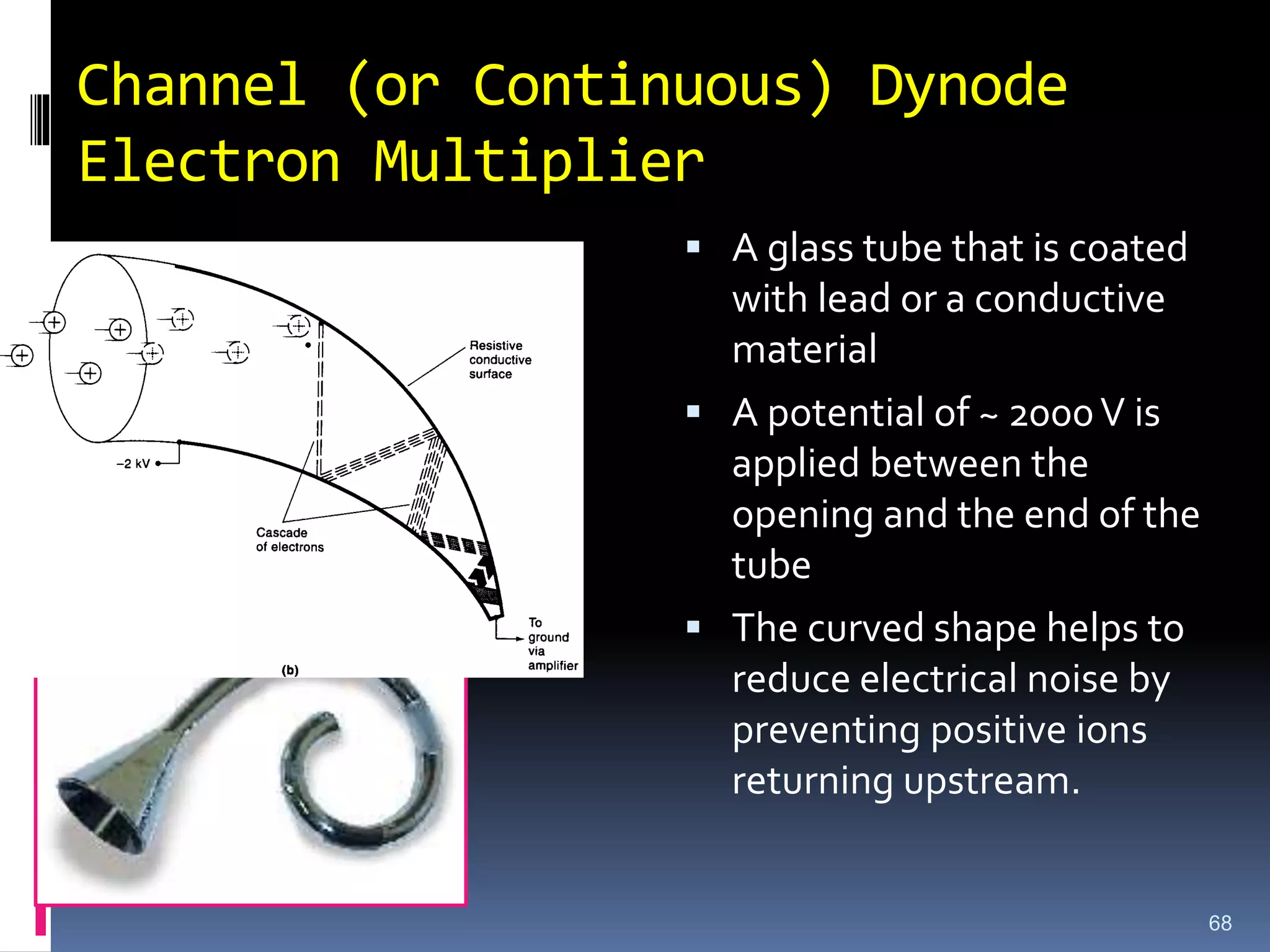Channel (or Continuous) Dynode
Electron Multiplier
 A glass tube that is coated
with lead or a conductive
material
 A potential of ~ 2000V is
applied between the
opening and the end of the
tube
 The curved shape helps to
reduce electrical noise by
preventing positive ions
returning upstream.
68
 