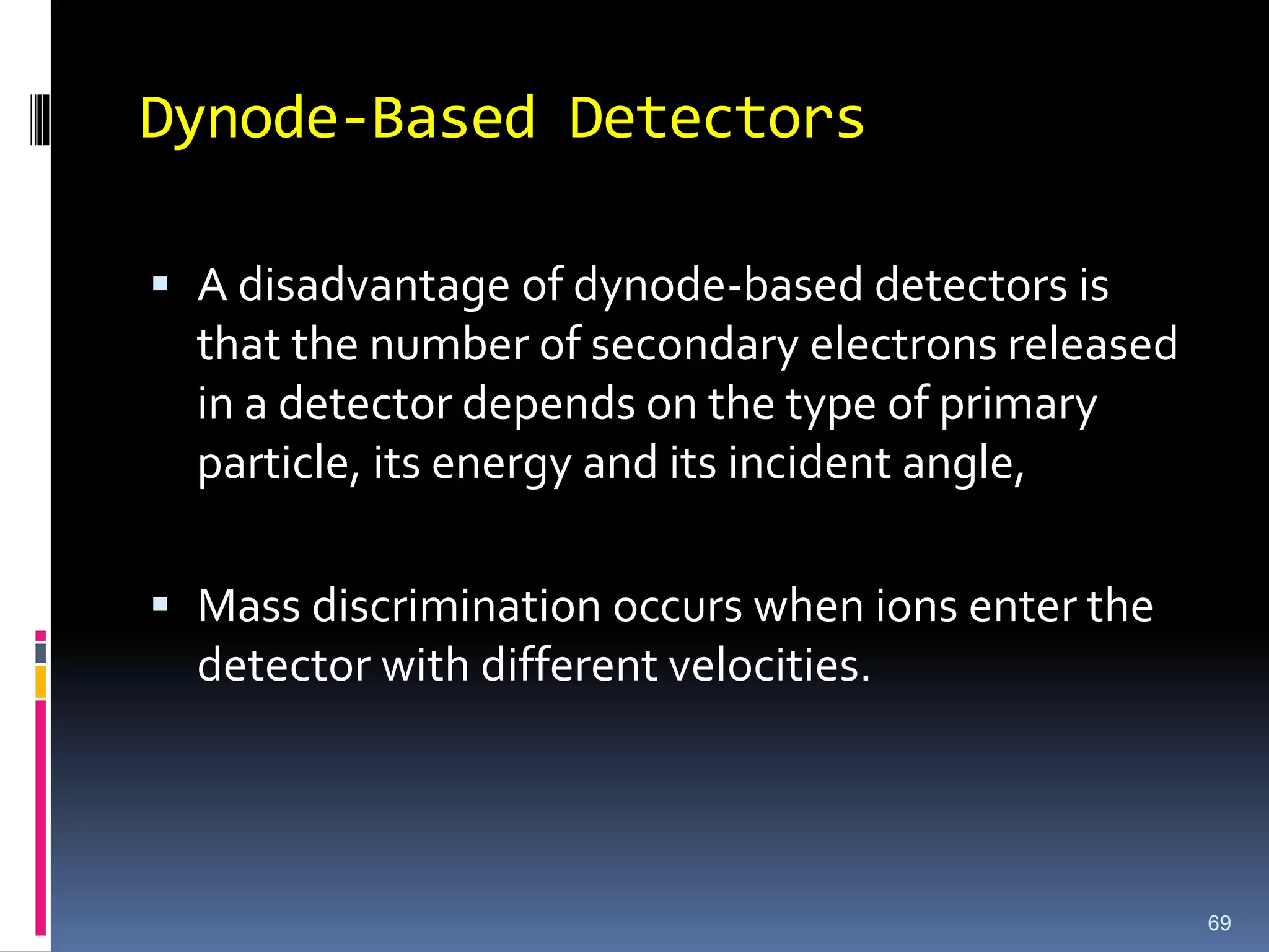 Dynode-Based Detectors
 A disadvantage of dynode-based detectors is
that the number of secondary electrons released
in a detector depends on the type of primary
particle, its energy and its incident angle,
 Mass discrimination occurs when ions enter the
detector with different velocities.
69
 