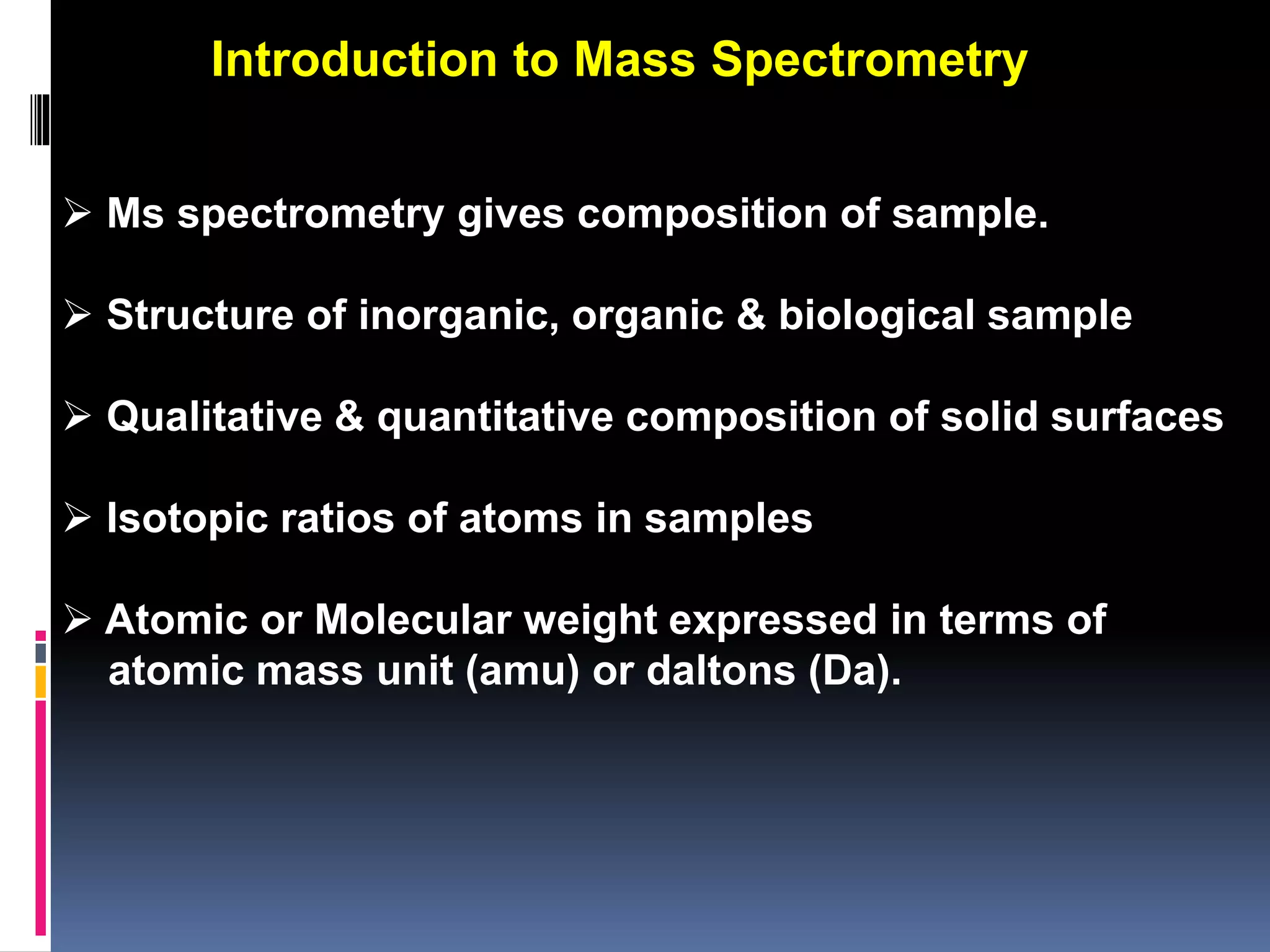  Ms spectrometry gives composition of sample.
 Structure of inorganic, organic & biological sample
 Qualitative & quantitative composition of solid surfaces
 Isotopic ratios of atoms in samples
 Atomic or Molecular weight expressed in terms of
atomic mass unit (amu) or daltons (Da).
Introduction to Mass Spectrometry
 
