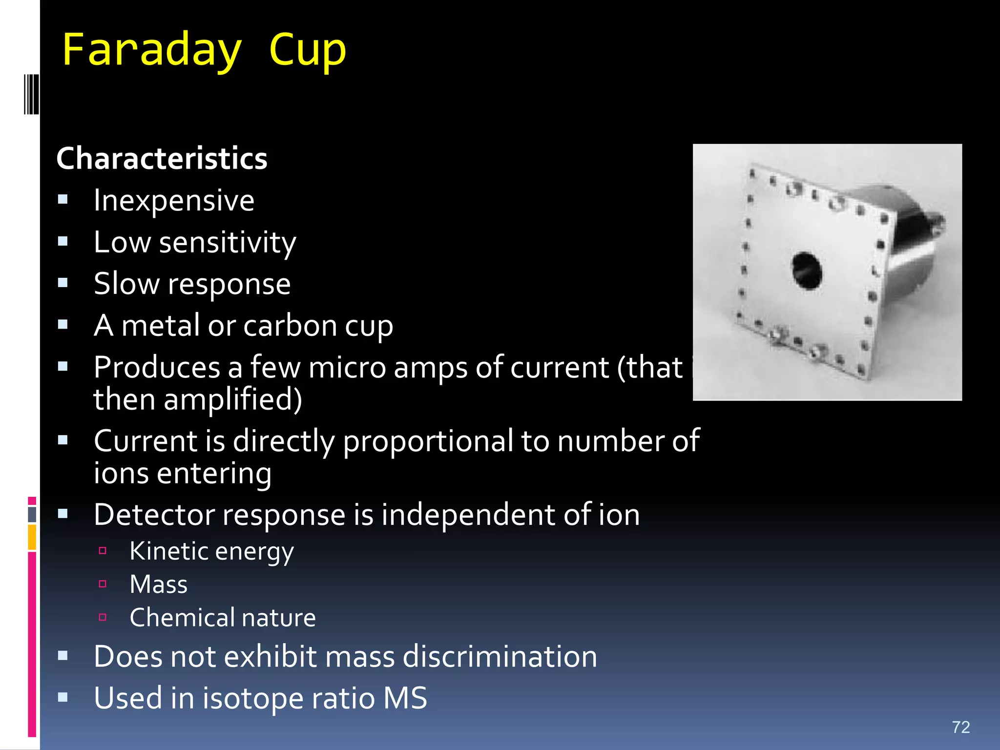 Faraday Cup
Characteristics
 Inexpensive
 Low sensitivity
 Slow response
 A metal or carbon cup
 Produces a few micro amps of current (that is
then amplified)
 Current is directly proportional to number of
ions entering
 Detector response is independent of ion
 Kinetic energy
 Mass
 Chemical nature
 Does not exhibit mass discrimination
 Used in isotope ratio MS
72
 
