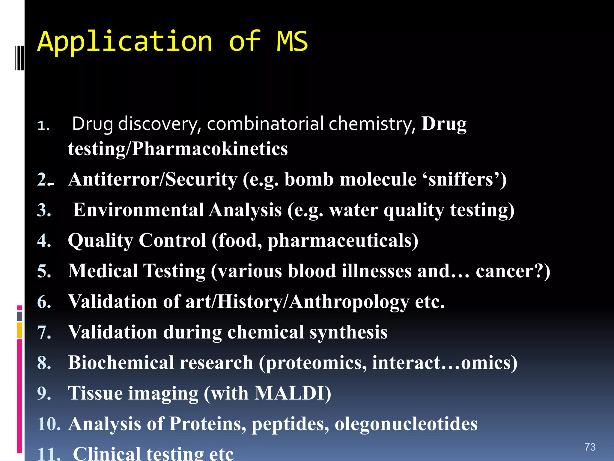 Application of MS
1. Drug discovery, combinatorial chemistry, Drug
testing/Pharmacokinetics
2. Antiterror/Security (e.g. bomb molecule ‘sniffers’)
3. Environmental Analysis (e.g. water quality testing)
4. Quality Control (food, pharmaceuticals)
5. Medical Testing (various blood illnesses and… cancer?)
6. Validation of art/History/Anthropology etc.
7. Validation during chemical synthesis
8. Biochemical research (proteomics, interact…omics)
9. Tissue imaging (with MALDI)
10. Analysis of Proteins, peptides, olegonucleotides
11. Clinical testing etc 73
-
 