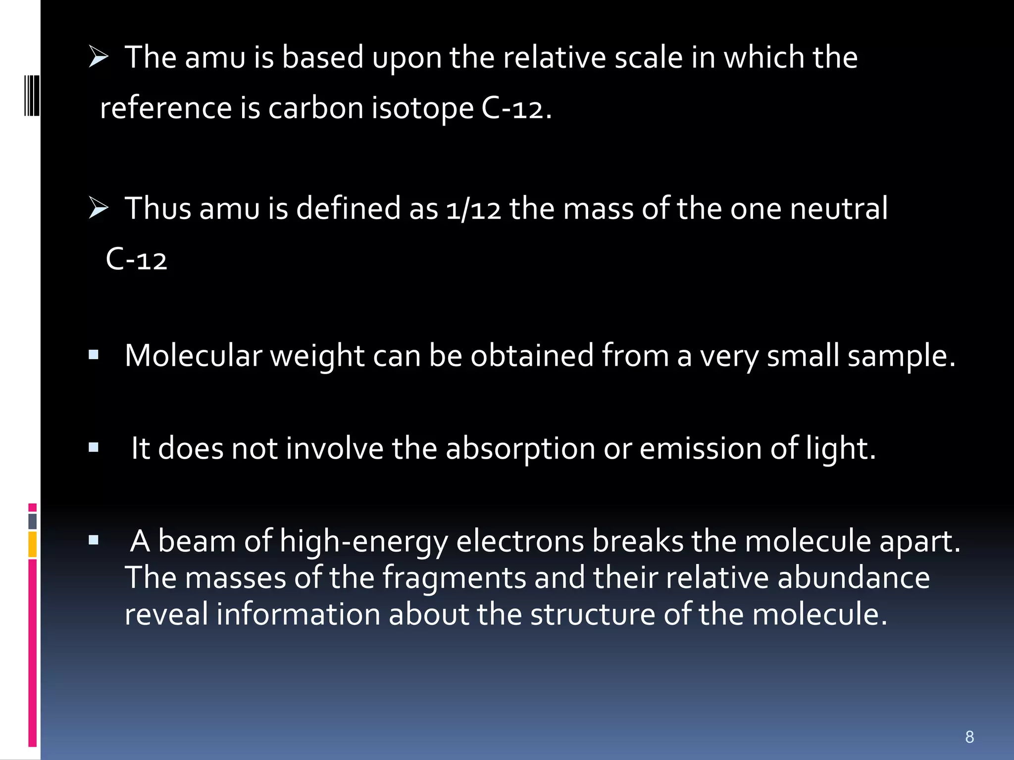  The amu is based upon the relative scale in which the
reference is carbon isotope C-12.
 Thus amu is defined as 1/12 the mass of the one neutral
C-12
 Molecular weight can be obtained from a very small sample.
 It does not involve the absorption or emission of light.
 A beam of high-energy electrons breaks the molecule apart.
The masses of the fragments and their relative abundance
reveal information about the structure of the molecule.
8
 