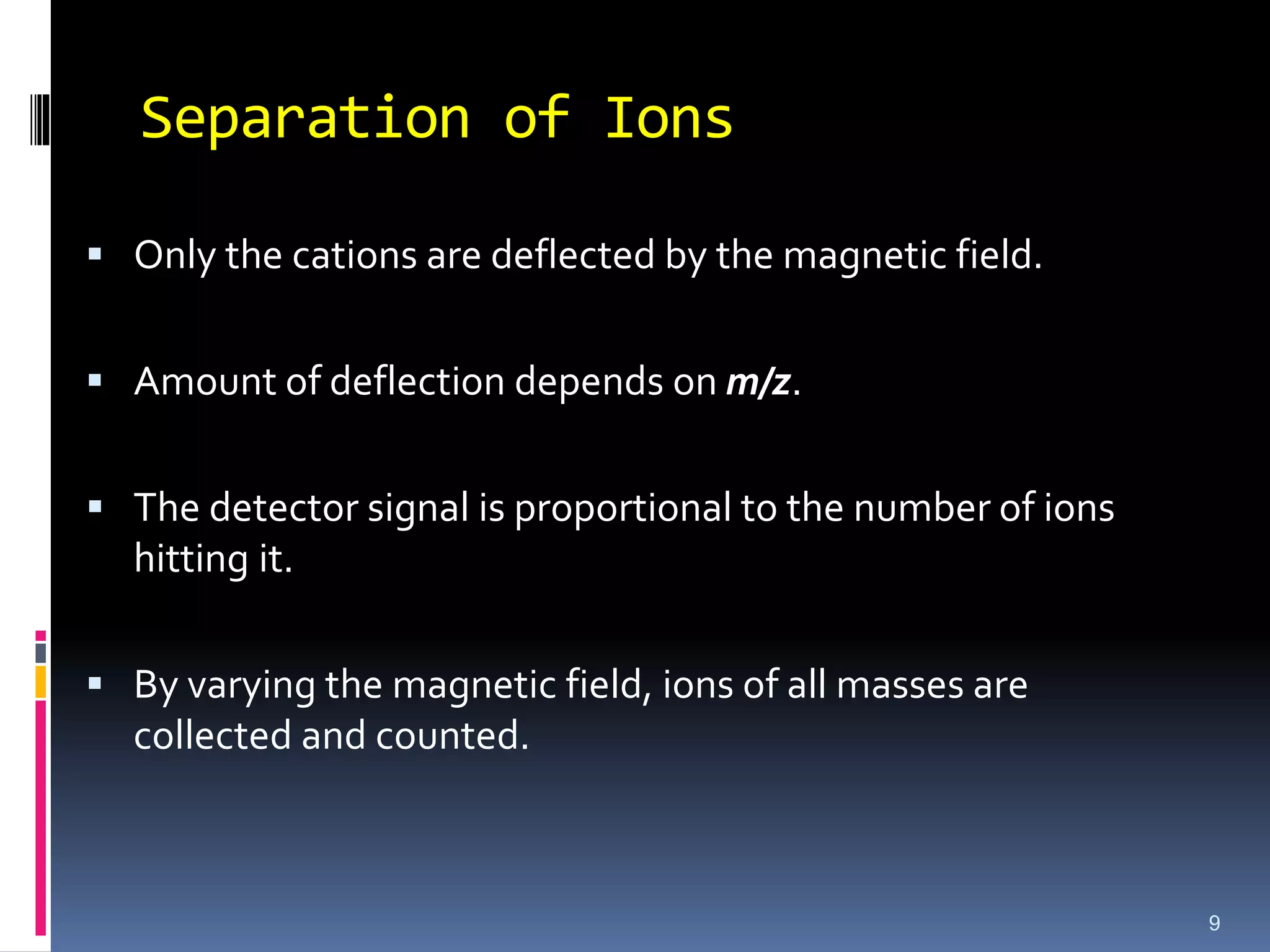 Separation of Ions
 Only the cations are deflected by the magnetic field.
 Amount of deflection depends on m/z.
 The detector signal is proportional to the number of ions
hitting it.
 By varying the magnetic field, ions of all masses are
collected and counted.
9
 