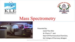 Mass Spectrometry
Presented by:
Jacob Thon Bior
M. Pharm 1st year
Dep’t Of Pharmaceutical Chemistry.
KLE College of Pharmacy, Belagavi.
1
Department Of Pharmaceutical Chemistry, KLE Belgaum
 
