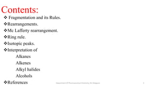 Contents:
 Fragmentation and its Rules.
Rearrangements.
Mc Lafferty rearrangement.
Ring rule.
Isotopic peaks.
Interpretation of
Alkanes
Alkenes
Alkyl halides
Alcohols
References 2
Department Of Pharmaceutical Chemistry, KLE Belgaum
 