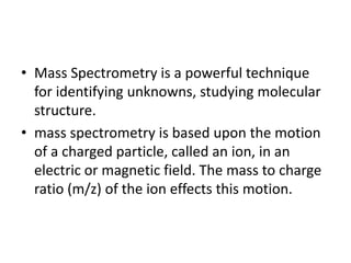 • Mass Spectrometry is a powerful technique
for identifying unknowns, studying molecular
structure.
• mass spectrometry is based upon the motion
of a charged particle, called an ion, in an
electric or magnetic field. The mass to charge
ratio (m/z) of the ion effects this motion.
 