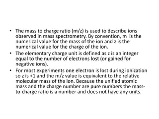 • The mass to charge ratio (m/z) is used to describe ions
observed in mass spectrometry. By convention, m is the
numerical value for the mass of the ion and z is the
numerical value for the charge of the ion.
• The elementary charge unit is defined as z is an integer
equal to the number of electrons lost (or gained for
negative ions).
• For most experiments one electron is lost during ionization
so z is +1 and the m/z value is equivalent to the relative
molecular mass of the ion. Because the unified atomic
mass and the charge number are pure numbers the mass-
to-charge ratio is a number and does not have any units.
 