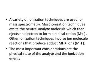 • A variety of ionization techniques are used for
mass spectrometry. Most ionization techniques
excite the neutral analyte molecule which then
ejects an electron to form a radical cation (M+ ) .
Other ionization techniques involve ion molecule
reactions that produce adduct MH+ ions (MH ).
• The most important considerations are the
physical state of the analyte and the ionization
energy
 