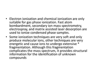 • Electron ionization and chemical ionization are only
suitable for gas phase ionization. Fast atom
bombardment, secondary ion mass spectrometry,
electrospray, and matrix assisted laser desorption are
used to ionize condensed phase samples.
• Some ionization techniques are very soft and only
produce molecular ions, other techniques are very
energetic and cause ions to undergo extensive *
fragmentation. Although this fragmentation
complicates the mass spectrum, it provides structural
information for the identification of unknown
compounds
 