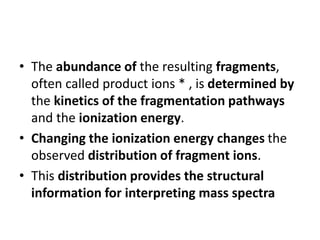 • The abundance of the resulting fragments,
often called product ions * , is determined by
the kinetics of the fragmentation pathways
and the ionization energy.
• Changing the ionization energy changes the
observed distribution of fragment ions.
• This distribution provides the structural
information for interpreting mass spectra
 