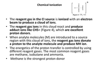 Chemical Ionization
• The reagent gas in the CI source is ionized with an electron
beam to produce a cloud of ions.
• The reagent gas ions in this cloud react and produce
adduct ions like CH5+ (Figure 4), which are excellent
proton donors.
• When analyte molecules (M) are introduced to a source
region with this cloud of ions, the reagent gas ions donate
a proton to the analyte molecule and produce MH ion.
• The energetics of the proton transfer is controlled by using
different reagent gases. The most common reagent gases
are methane, isobutane and ammonia.
• Methane is the strongest proton donor
 