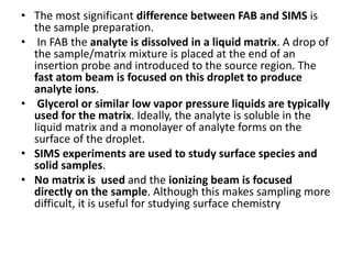 • The most significant difference between FAB and SIMS is
the sample preparation.
• In FAB the analyte is dissolved in a liquid matrix. A drop of
the sample/matrix mixture is placed at the end of an
insertion probe and introduced to the source region. The
fast atom beam is focused on this droplet to produce
analyte ions.
• Glycerol or similar low vapor pressure liquids are typically
used for the matrix. Ideally, the analyte is soluble in the
liquid matrix and a monolayer of analyte forms on the
surface of the droplet.
• SIMS experiments are used to study surface species and
solid samples.
• No matrix is used and the ionizing beam is focused
directly on the sample. Although this makes sampling more
difficult, it is useful for studying surface chemistry
 