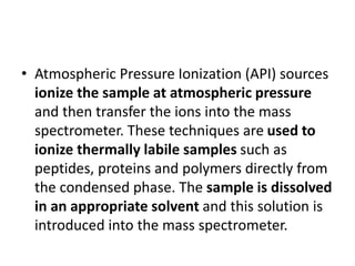 • Atmospheric Pressure Ionization (API) sources
ionize the sample at atmospheric pressure
and then transfer the ions into the mass
spectrometer. These techniques are used to
ionize thermally labile samples such as
peptides, proteins and polymers directly from
the condensed phase. The sample is dissolved
in an appropriate solvent and this solution is
introduced into the mass spectrometer.
 