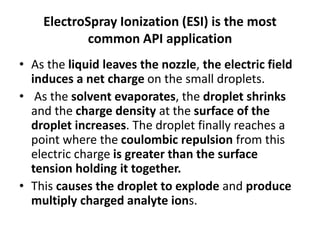 ElectroSpray Ionization (ESI) is the most
common API application
• As the liquid leaves the nozzle, the electric field
induces a net charge on the small droplets.
• As the solvent evaporates, the droplet shrinks
and the charge density at the surface of the
droplet increases. The droplet finally reaches a
point where the coulombic repulsion from this
electric charge is greater than the surface
tension holding it together.
• This causes the droplet to explode and produce
multiply charged analyte ions.
 