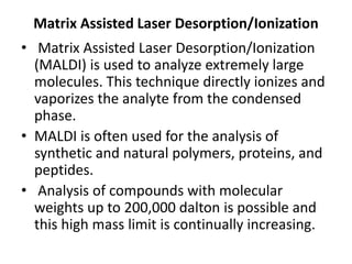 Matrix Assisted Laser Desorption/Ionization
• Matrix Assisted Laser Desorption/Ionization
(MALDI) is used to analyze extremely large
molecules. This technique directly ionizes and
vaporizes the analyte from the condensed
phase.
• MALDI is often used for the analysis of
synthetic and natural polymers, proteins, and
peptides.
• Analysis of compounds with molecular
weights up to 200,000 dalton is possible and
this high mass limit is continually increasing.
 