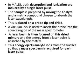• In MALDI, both desorption and ionization are
induced by a single laser pulse.
• The sample is prepared by mixing the analyte
and a matrix compound chosen to absorb the
laser wavelength.
• This is placed on a probe tip and dried.
• A vacuum lock is used to insert the probe into the
source region of the mass spectrometer.
• A laser beam is then focused on this dried
mixture and the energy from a laser pulse is
absorbed by the matrix.
• This energy ejects analyte ions from the surface
so that a mass spectrum is acquired for each
laser pulse.
 