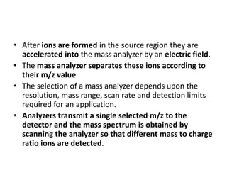 • After ions are formed in the source region they are
accelerated into the mass analyzer by an electric field.
• The mass analyzer separates these ions according to
their m/z value.
• The selection of a mass analyzer depends upon the
resolution, mass range, scan rate and detection limits
required for an application.
• Analyzers transmit a single selected m/z to the
detector and the mass spectrum is obtained by
scanning the analyzer so that different mass to charge
ratio ions are detected.
 