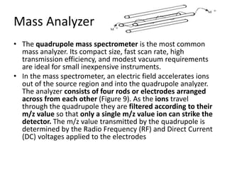 Mass Analyzer
• The quadrupole mass spectrometer is the most common
mass analyzer. Its compact size, fast scan rate, high
transmission efficiency, and modest vacuum requirements
are ideal for small inexpensive instruments.
• In the mass spectrometer, an electric field accelerates ions
out of the source region and into the quadrupole analyzer.
The analyzer consists of four rods or electrodes arranged
across from each other (Figure 9). As the ions travel
through the quadrupole they are filtered according to their
m/z value so that only a single m/z value ion can strike the
detector. The m/z value transmitted by the quadrupole is
determined by the Radio Frequency (RF) and Direct Current
(DC) voltages applied to the electrodes
 