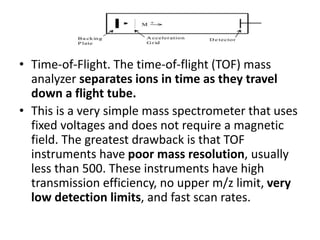• Time-of-Flight. The time-of-flight (TOF) mass
analyzer separates ions in time as they travel
down a flight tube.
• This is a very simple mass spectrometer that uses
fixed voltages and does not require a magnetic
field. The greatest drawback is that TOF
instruments have poor mass resolution, usually
less than 500. These instruments have high
transmission efficiency, no upper m/z limit, very
low detection limits, and fast scan rates.
 