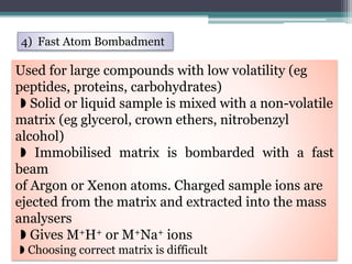 4) Fast Atom Bombadment
Used for large compounds with low volatility (eg
peptides, proteins, carbohydrates)
◗ Solid or liquid sample is mixed with a non-volatile
matrix (eg glycerol, crown ethers, nitrobenzyl
alcohol)
◗ Immobilised matrix is bombarded with a fast
beam
of Argon or Xenon atoms. Charged sample ions are
ejected from the matrix and extracted into the mass
analysers
◗ Gives M+H+ or M+Na+ ions
◗ Choosing correct matrix is difficult
 