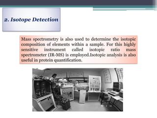 2. Isotope Detection
Mass spectrometry is also used to determine the isotopic
composition of elements within a sample. For this highly
sensitive instrument called isotopic ratio mass
spectrometer (IR-MS) is employed.Isotopic analysis is also
useful in protein quantification.
 